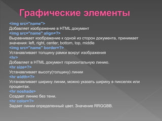 <img src="name">
Добавляет изображение в HTML документ
<img src="name" align=?>
Выравнивает изображение к одной из сторон документа, принимает
значения: left, right, center; bottom, top, middle
<img src="name" border=?>
Устанавливает толщину рамки вокруг изображения
<hr>
Добавляет в HTML документ горизонтальную линию.
<hr size=?>
Устанавливает высоту(толщину) линии
<hr width=?>
Устанавливает ширину линии, можно указать ширину в пикселях или
процентах.
<hr noshade>
Создает линию без тени.
<hr color=?>
Задает линии определенный цвет. Значение RRGGBB.
 