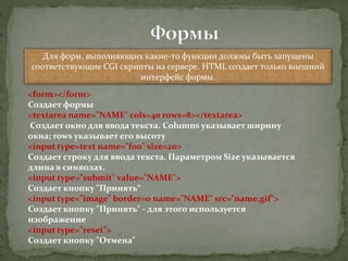 Для форм, выполняющих какие-то функции должны быть запущены
соответствующие CGI скрипты на сервере. HTML создает только внешний
интерфейс формы.
<form></form>
Создает формы
<textarea name="NAME" cols=40 rows=8></textarea>
Создает окно для ввода текста. Columns указывает ширину
окна; rows указывает его высоту
<input type=text name="foo" size=20>
Создает строку для ввода текста. Параметром Size указывается
длина в символах.
<input type="submit" value="NAME">
Создает кнопку "Принять“
<input type="image" border=0 name="NAME" src="name.gif">
Создает кнопку "Принять" - для этого используется
изображение
<input type="reset">
Создает кнопку "Отмена"
 