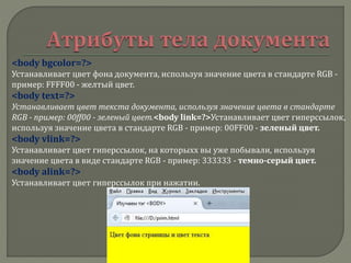 <body bgcolor=?>
Устанавливает цвет фона документа, используя значение цвета в стандарте RGB -
пример: FFFF00 - желтый цвет.
<body text=?>
Устанавливает цвет текста документа, используя значение цвета в стандарте
RGB - пример: 00ff00 - зеленый цвет.<body link=?>Устанавливает цвет гиперссылок,
используя значение цвета в стандарте RGB - пример: 00FF00 - зеленый цвет.
<body vlink=?>
Устанавливает цвет гиперссылок, на которыхх вы уже побывали, используя
значение цвета в виде стандарте RGB - пример: 333333 - темно-серый цвет.
<body alink=?>
Устанавливает цвет гиперссылок при нажатии.
 