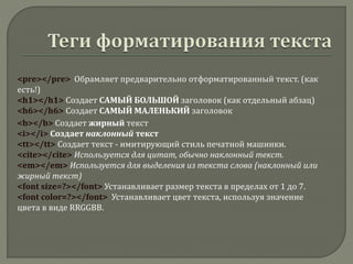 <pre></pre> Обрамляет предварительно отформатированный текст. (как
есть!)
<h1></h1> Создает САМЫЙ БОЛЬШОЙ заголовок (как отдельный абзац)
<h6></h6> Создает САМЫЙ МАЛЕНЬКИЙ заголовок
<b></b> Создает жирный текст
<i></i> Создает наклонный текст
<tt></tt> Создает текст - имитирующий стиль печатной машинки.
<cite></cite> Используется для цитат, обычно наклонный текст.
<em></em> Используется для выделения из текста слова (наклонный или
жирный текст)
<font size=?></font> Устанавливает размер текста в пределах от 1 до 7.
<font color=?></font> Устанавливает цвет текста, используя значение
цвета в виде RRGGBB.
 
