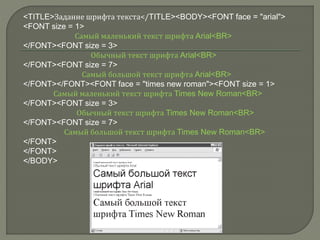 <TITLE>Задание шрифта текста</TITLE><BODY><FONT face = "arial">
<FONT size = 1>
Самый маленький текст шрифта Arial<BR>
</FONT><FONT size = 3>
Обычный текст шрифта Arial<BR>
</FONT><FONT size = 7>
Самый большой текст шрифта Arial<BR>
</FONT></FONT><FONT face = "times new roman"><FONT size = 1>
Самый маленький текст шрифта Times New Roman<BR>
</FONT><FONT size = 3>
Обычный текст шрифта Times New Roman<BR>
</FONT><FONT size = 7>
Самый большой текст шрифта Times New Roman<BR>
</FONT>
</FONT>
</BODY>
 