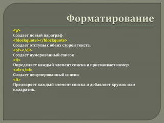 <p>
Создает новый параграф
<blockquote></blockquote>
Создает отступы с обеих сторон текста.
<ol></ol>
Создает нумерованный список
<li>
Определяет каждый элемент списка и присваивает номер
<ul></ul>
Создает ненумерованный список
<li>
Предваряет каждый элемент списка и добавляет кружок или
квадратик.
 