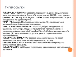ГИПЕРССЫЛКИ
<a href="URL">ТЕКСТ</a>Создает гиперссылку на другие документы или
часть текущего документа. Здесь URL адрес ссылки, ТЕКСТ - текст ссылки.
<a href="URL"> < img src="imgURL" > </a>Создает гиперссылку на рисунок,
находящийся по адресу imgURL.
"URL" = "links/main.htm"Адрес документа main.htm, находящегося в
локальной папке links данного компьютера.
"URL" = "http://www.rambler.ru"Ссылка на ресурс, находящийся на
удаленном компьютере. В адресе присутствуют: программа связи с
удаленным компьютером http (HyperText TransferProtocol, разделители :// и
интернет (IP) адрес искомого ресурса (в данном случае поискового
сервера Rambler).
<a href="mailto:EMAIL"></a>Создает гиперссылку вызова почтовой
программы для написания письма по указанному адресу.
<a name="NAME"></a>Отмечает часть текста как место перехода по
гипперссылке в документе.
<a href="#NAME"></a>Создает гиперссылку на помечанную часть текущего
документа.
 