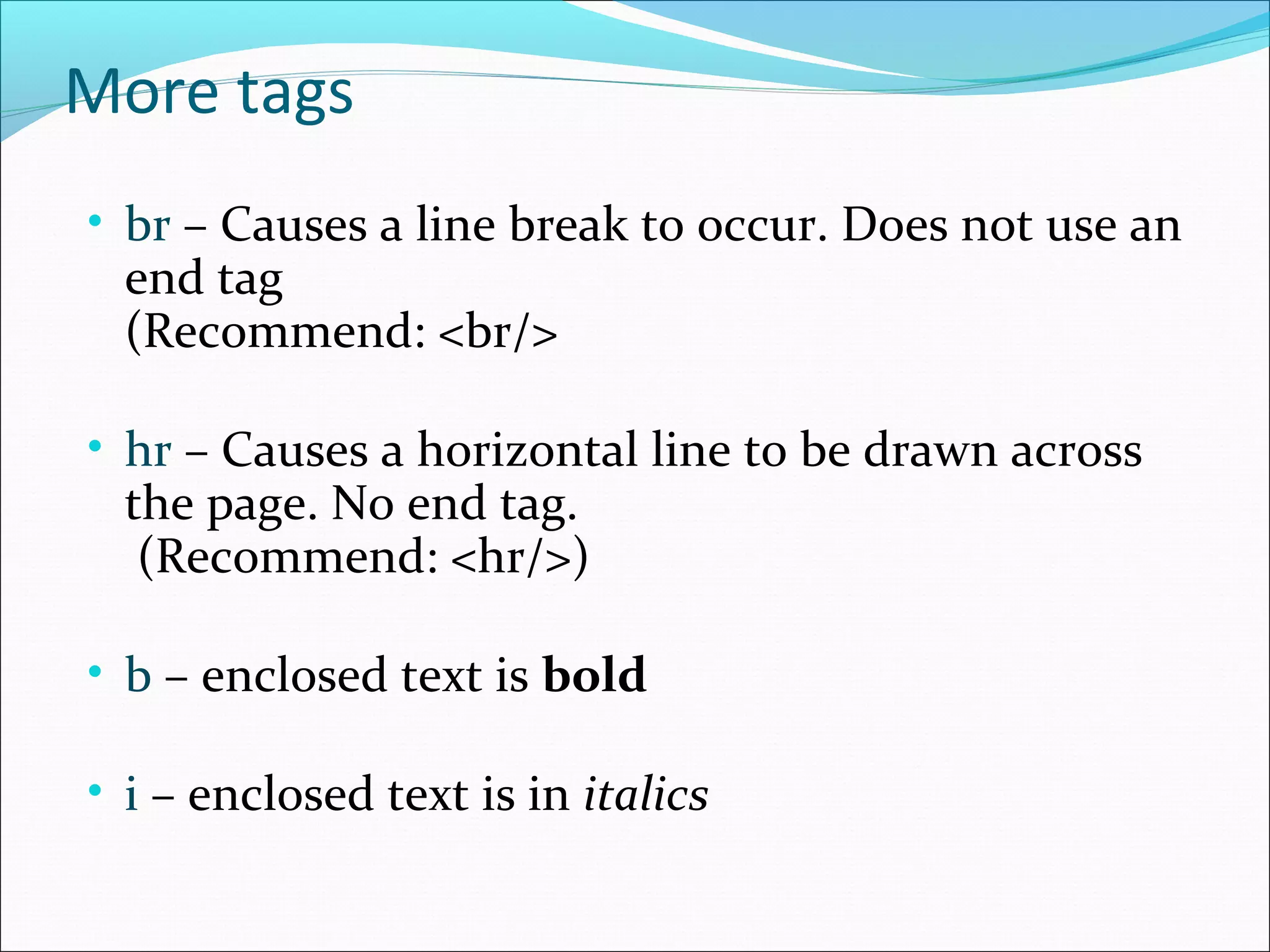 More tags
• br – Causes a line break to occur. Does not use an
end tag
(Recommend: <br/>
• hr – Causes a horizontal line to be drawn across
the page. No end tag.
(Recommend: <hr/>)
• b – enclosed text is bold
• i – enclosed text is in italics
 