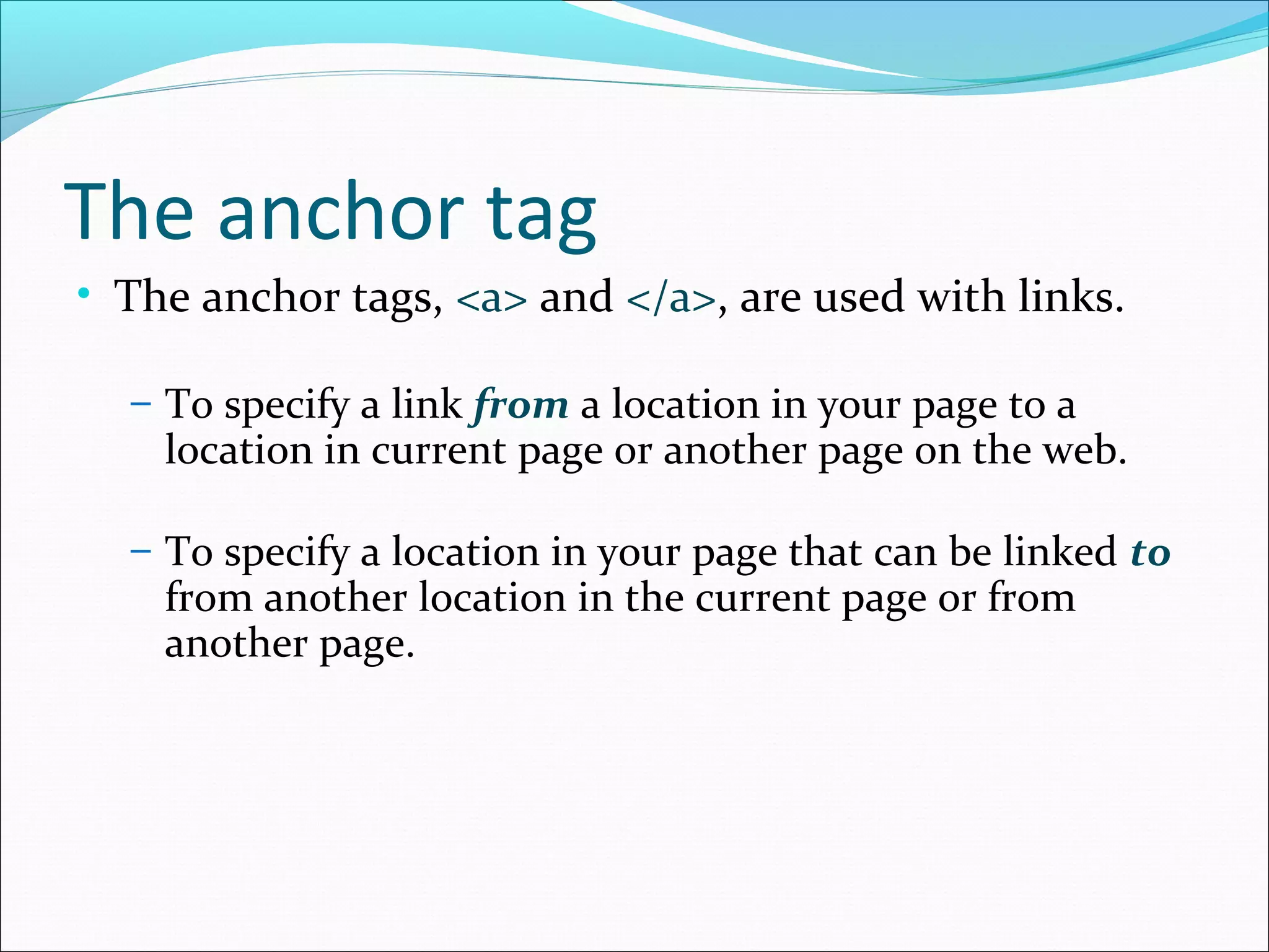 The anchor tag
• The anchor tags, <a> and </a>, are used with links.
– To specify a link from a location in your page to a
location in current page or another page on the web.
– To specify a location in your page that can be linked to
from another location in the current page or from
another page.
 