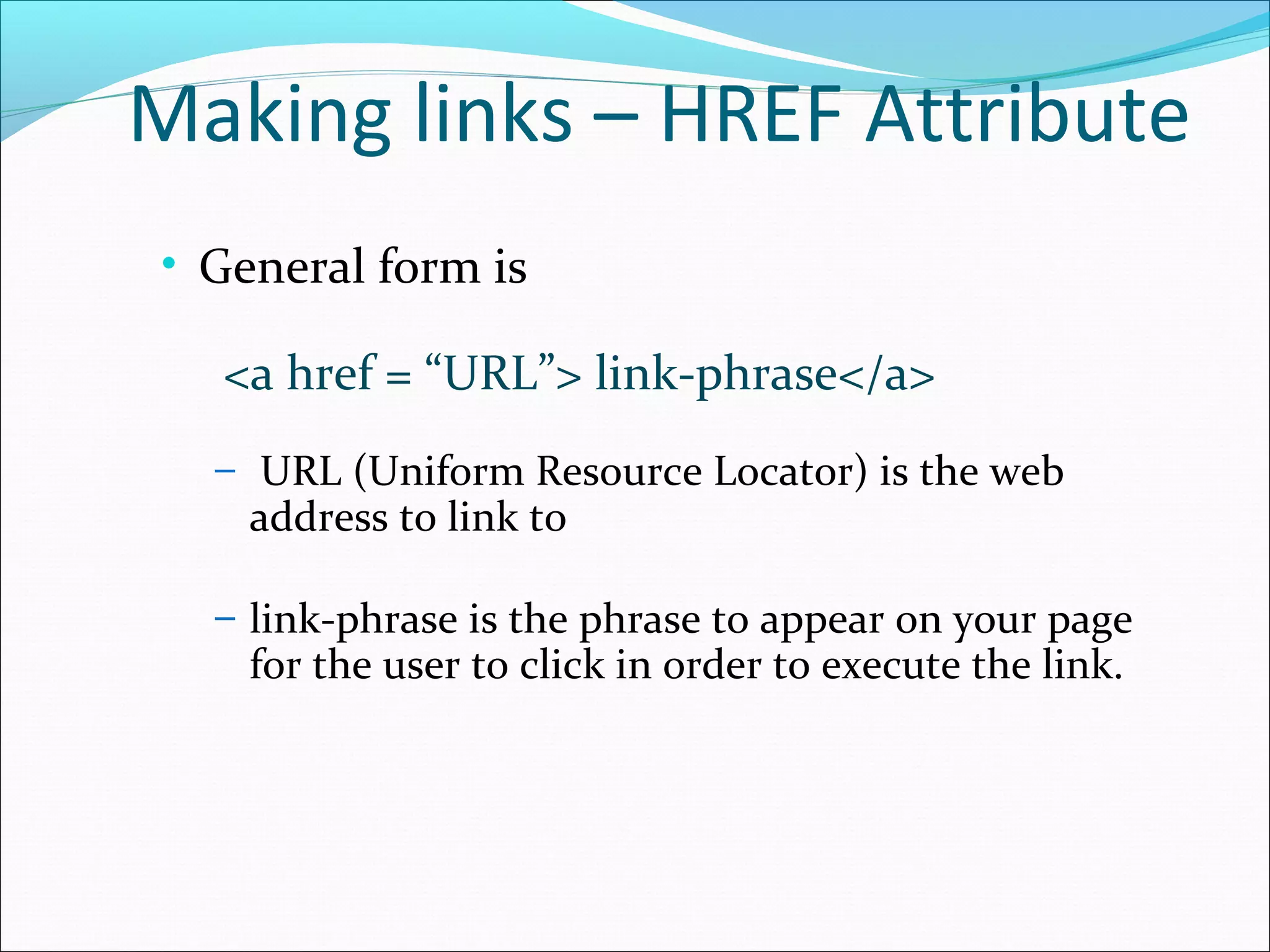 Making links – HREF Attribute
• General form is
<a href = “URL”> link-phrase</a>
– URL (Uniform Resource Locator) is the web
address to link to
– link-phrase is the phrase to appear on your page
for the user to click in order to execute the link.
 