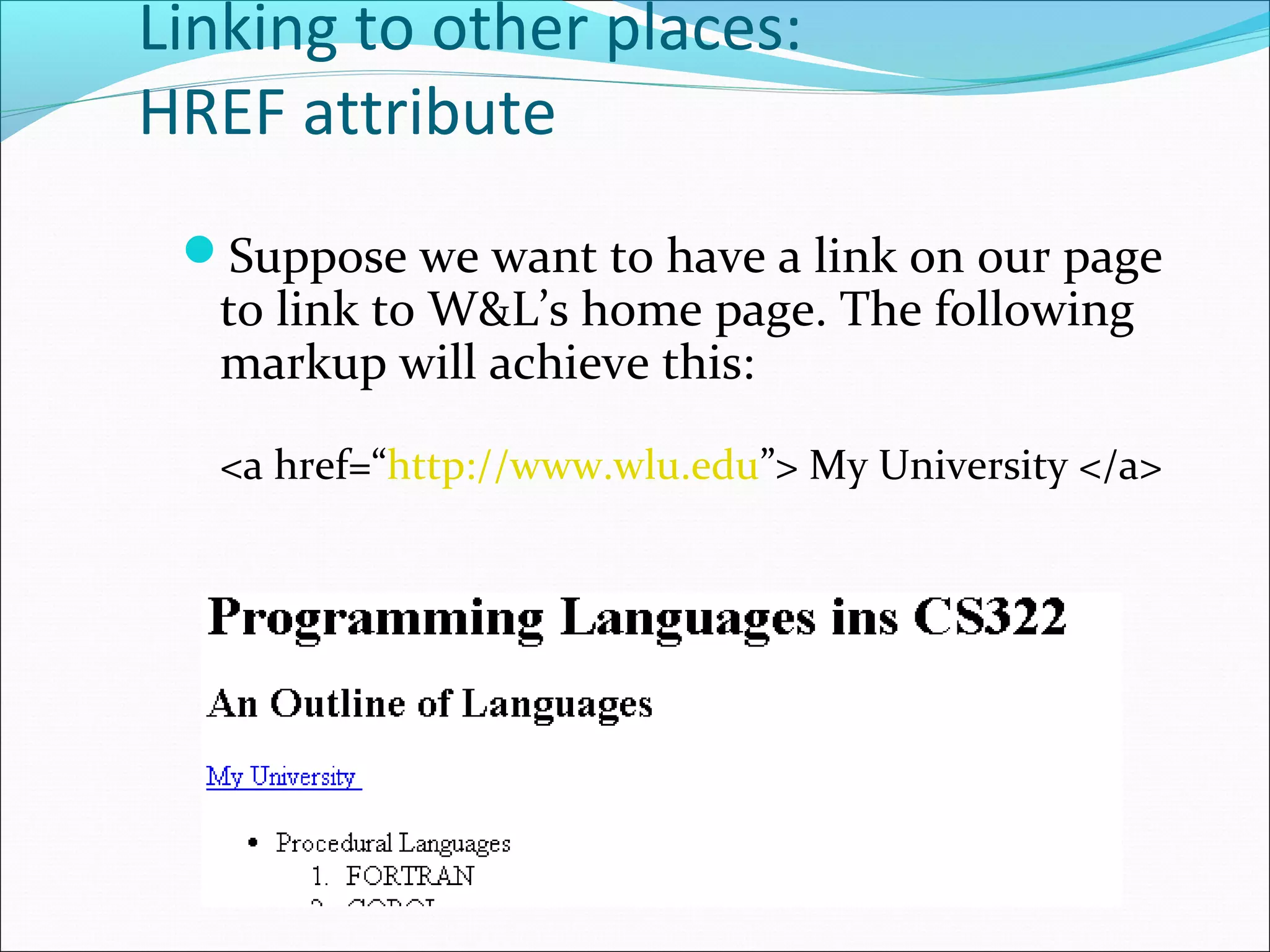 Linking to other places:
HREF attribute
Suppose we want to have a link on our page
to link to W&L’s home page. The following
markup will achieve this:
<a href=“http://www.wlu.edu”> My University </a>
 