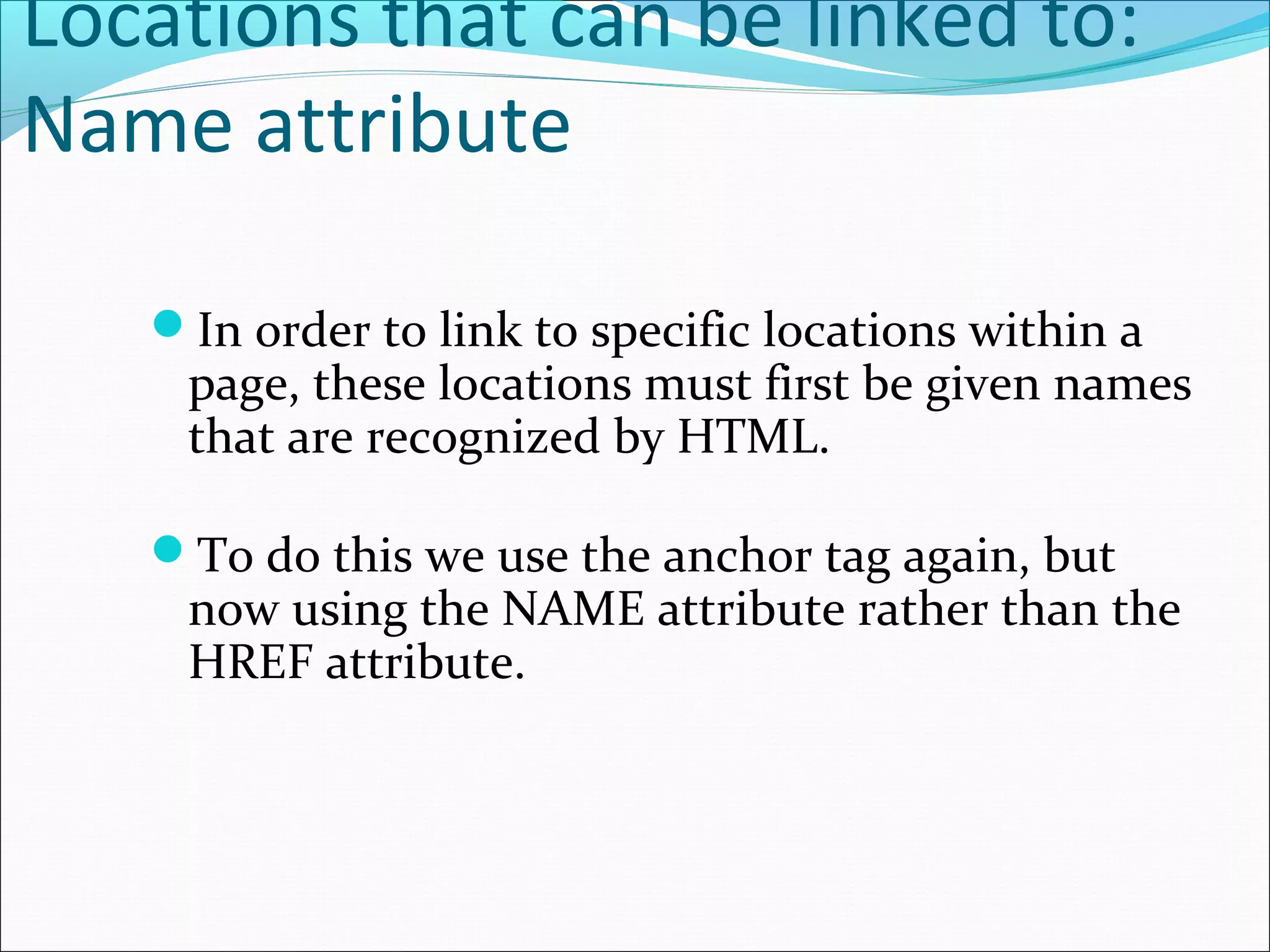 Locations that can be linked to:
Name attribute
In order to link to specific locations within a
page, these locations must first be given names
that are recognized by HTML.
To do this we use the anchor tag again, but
now using the NAME attribute rather than the
HREF attribute.
 