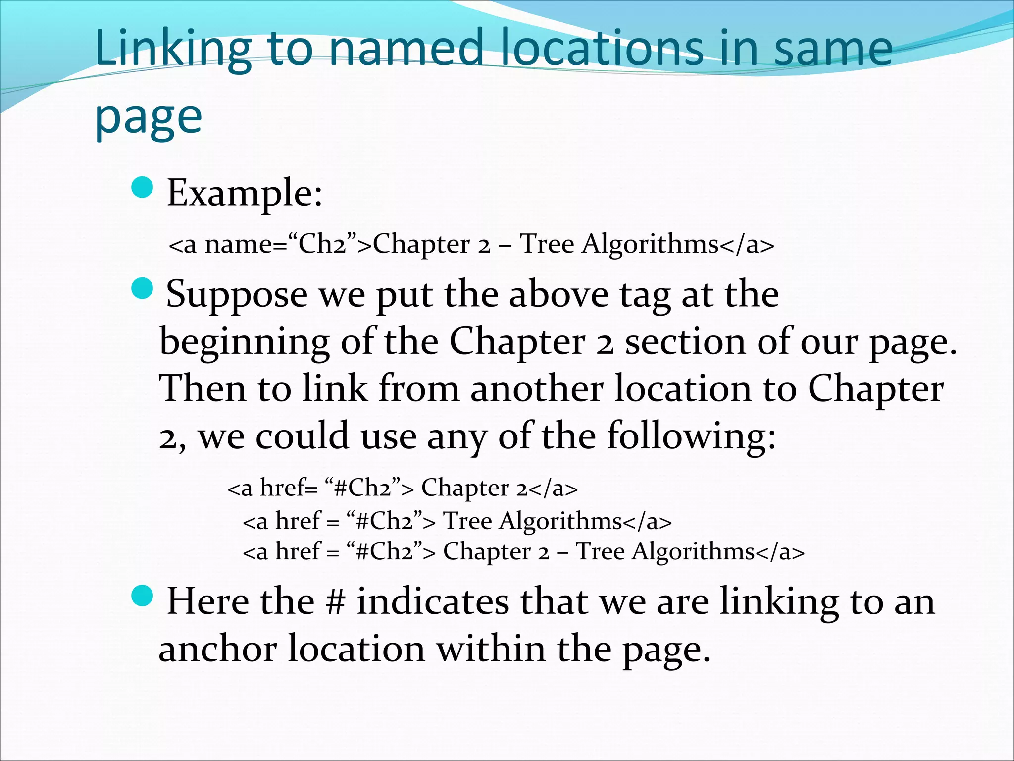 Linking to named locations in same
page
Example:
<a name=“Ch2”>Chapter 2 – Tree Algorithms</a>
Suppose we put the above tag at the
beginning of the Chapter 2 section of our page.
Then to link from another location to Chapter
2, we could use any of the following:
<a href= “#Ch2”> Chapter 2</a>
<a href = “#Ch2”> Tree Algorithms</a>
<a href = “#Ch2”> Chapter 2 – Tree Algorithms</a>
Here the # indicates that we are linking to an
anchor location within the page.
 