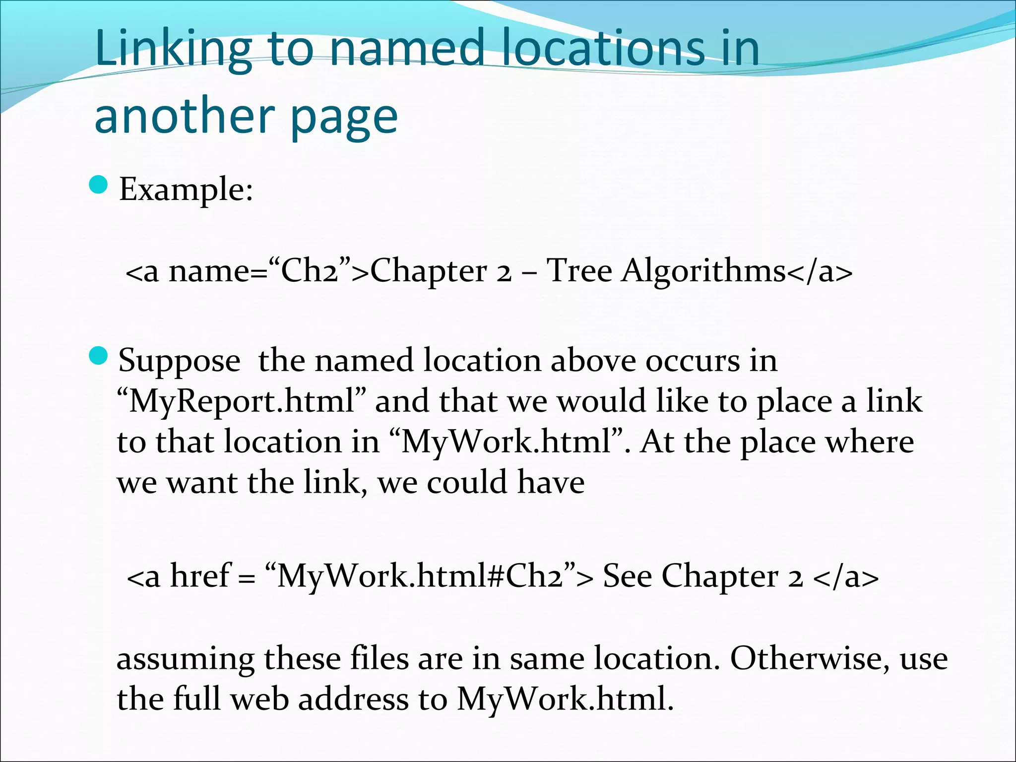 Linking to named locations in
another page
Example:
<a name=“Ch2”>Chapter 2 – Tree Algorithms</a>
Suppose the named location above occurs in
“MyReport.html” and that we would like to place a link
to that location in “MyWork.html”. At the place where
we want the link, we could have
<a href = “MyWork.html#Ch2”> See Chapter 2 </a>
assuming these files are in same location. Otherwise, use
the full web address to MyWork.html.
 