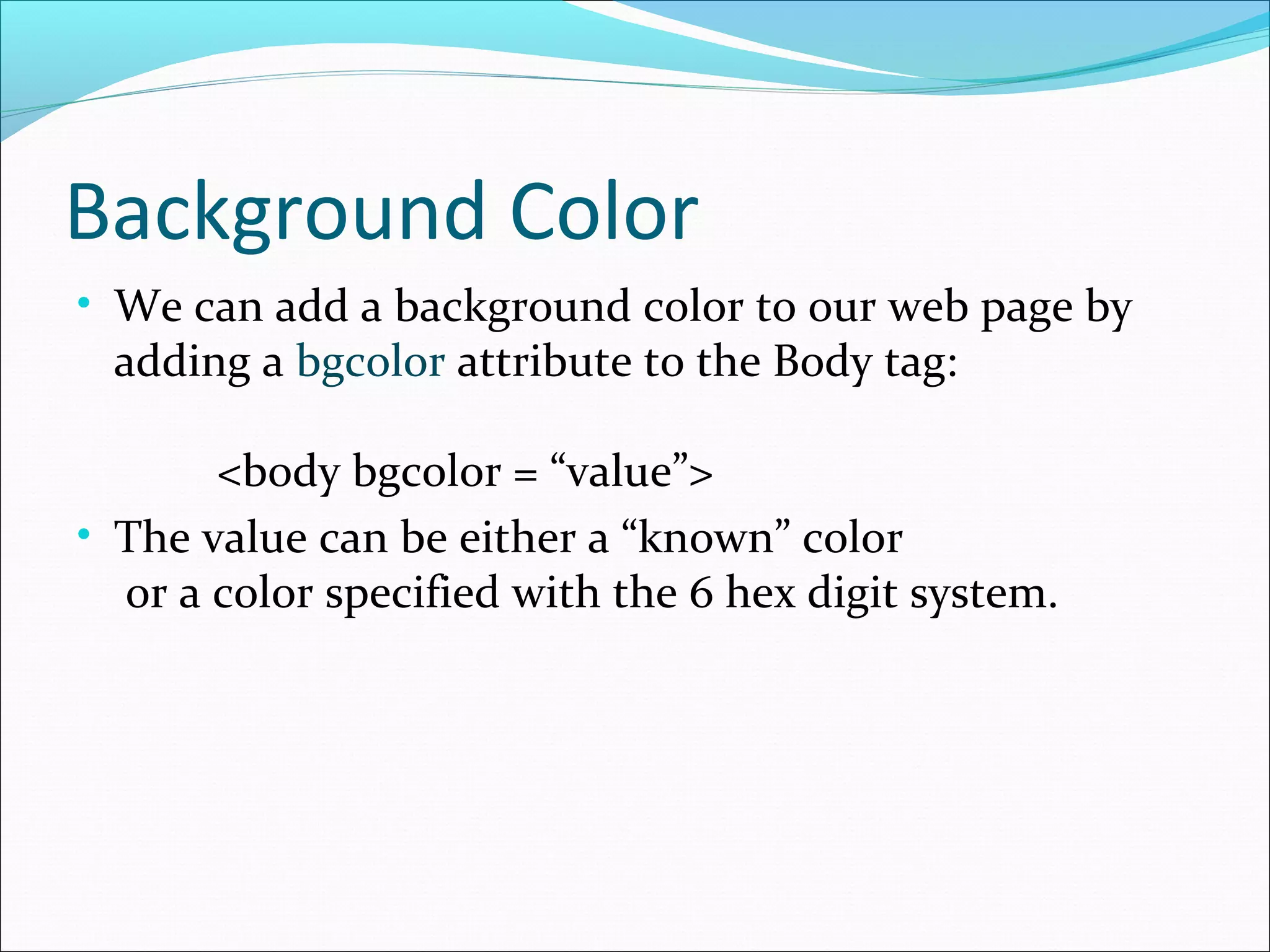 Background Color
• We can add a background color to our web page by
adding a bgcolor attribute to the Body tag:
<body bgcolor = “value”>
• The value can be either a “known” color
or a color specified with the 6 hex digit system.
 