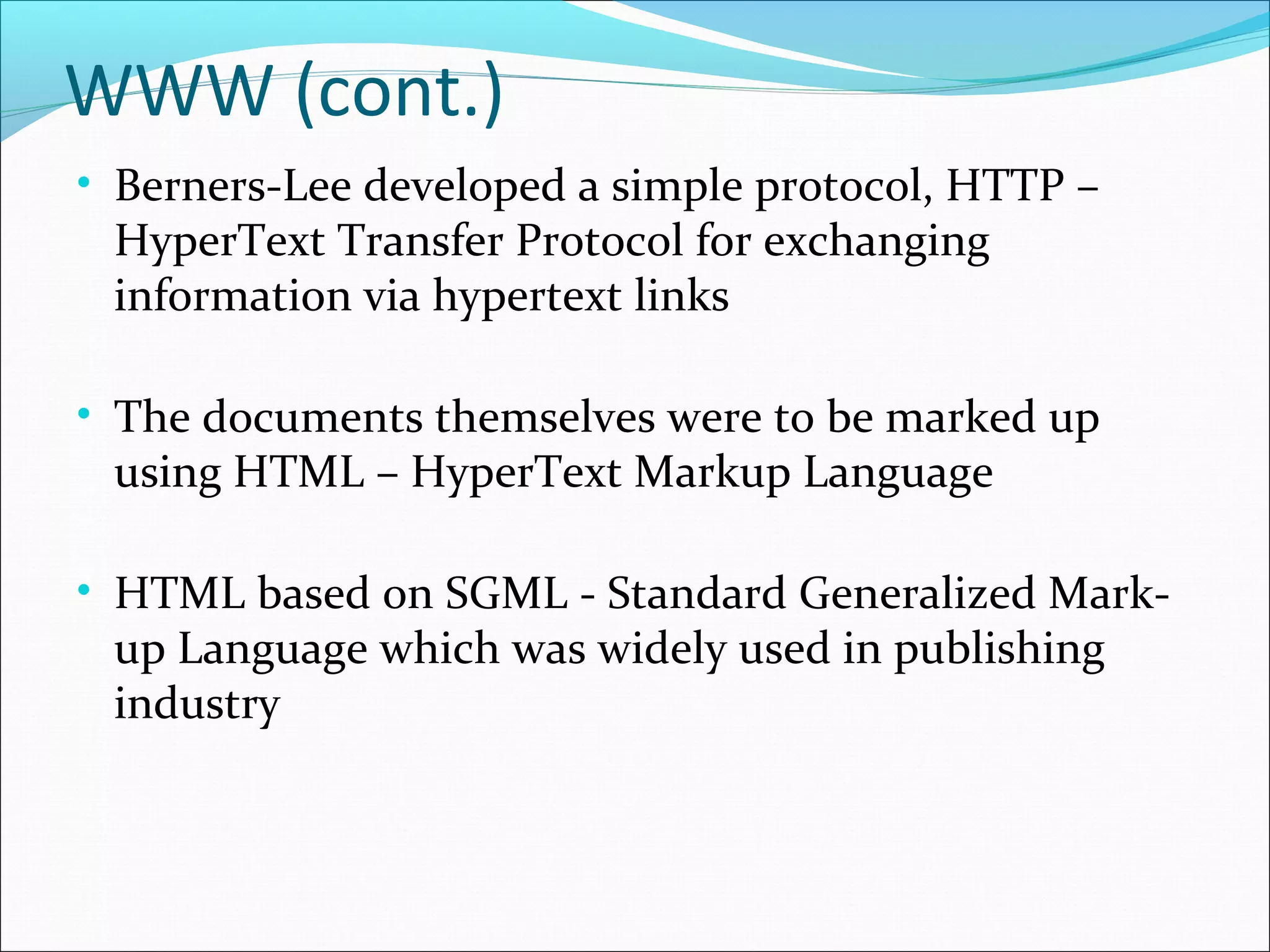 WWW (cont.)
• Berners-Lee developed a simple protocol, HTTP –
HyperText Transfer Protocol for exchanging
information via hypertext links
• The documents themselves were to be marked up
using HTML – HyperText Markup Language
• HTML based on SGML - Standard Generalized Mark-
up Language which was widely used in publishing
industry
 