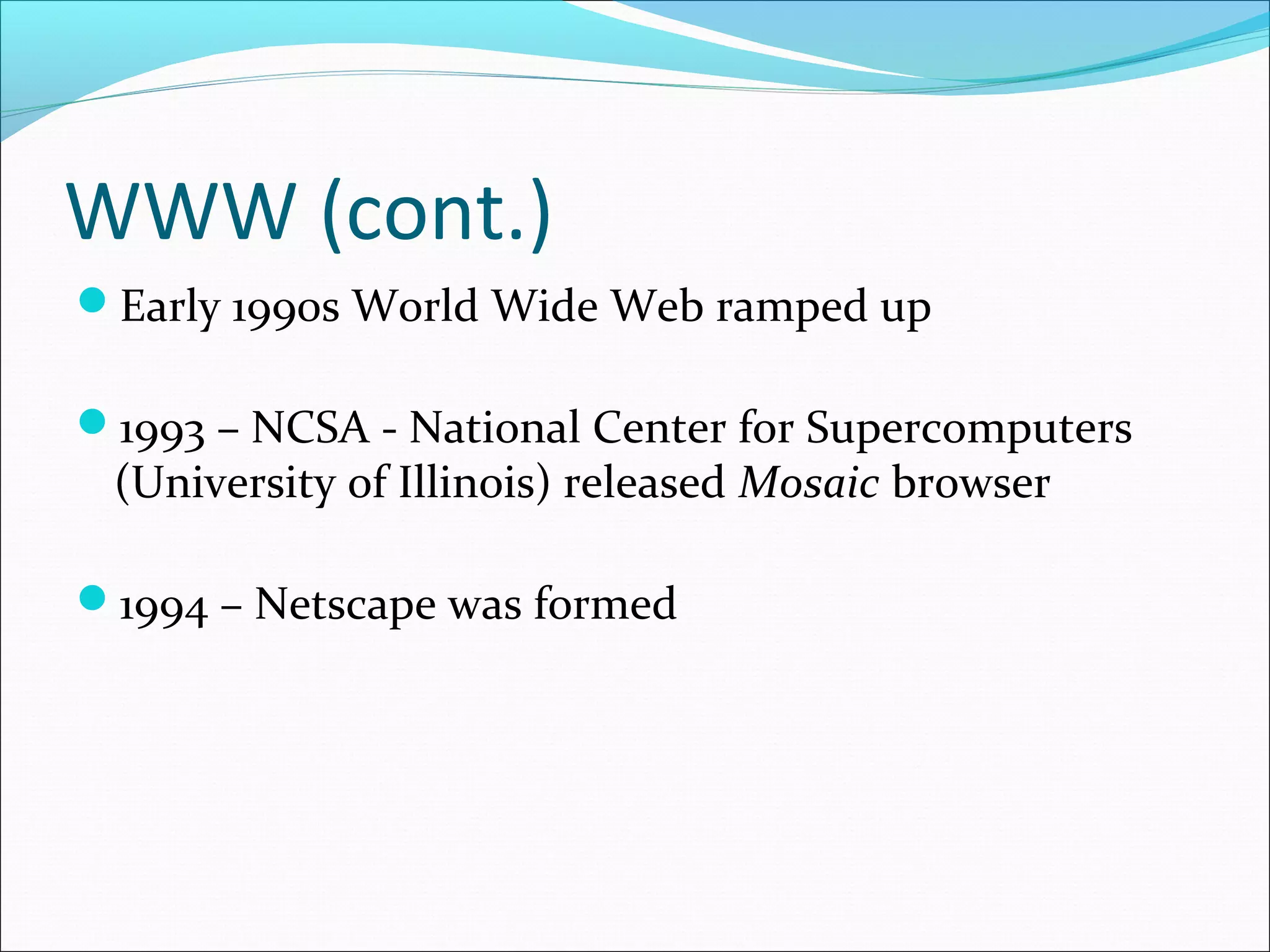 WWW (cont.)
Early 1990s World Wide Web ramped up
1993 – NCSA - National Center for Supercomputers
(University of Illinois) released Mosaic browser
1994 – Netscape was formed
 