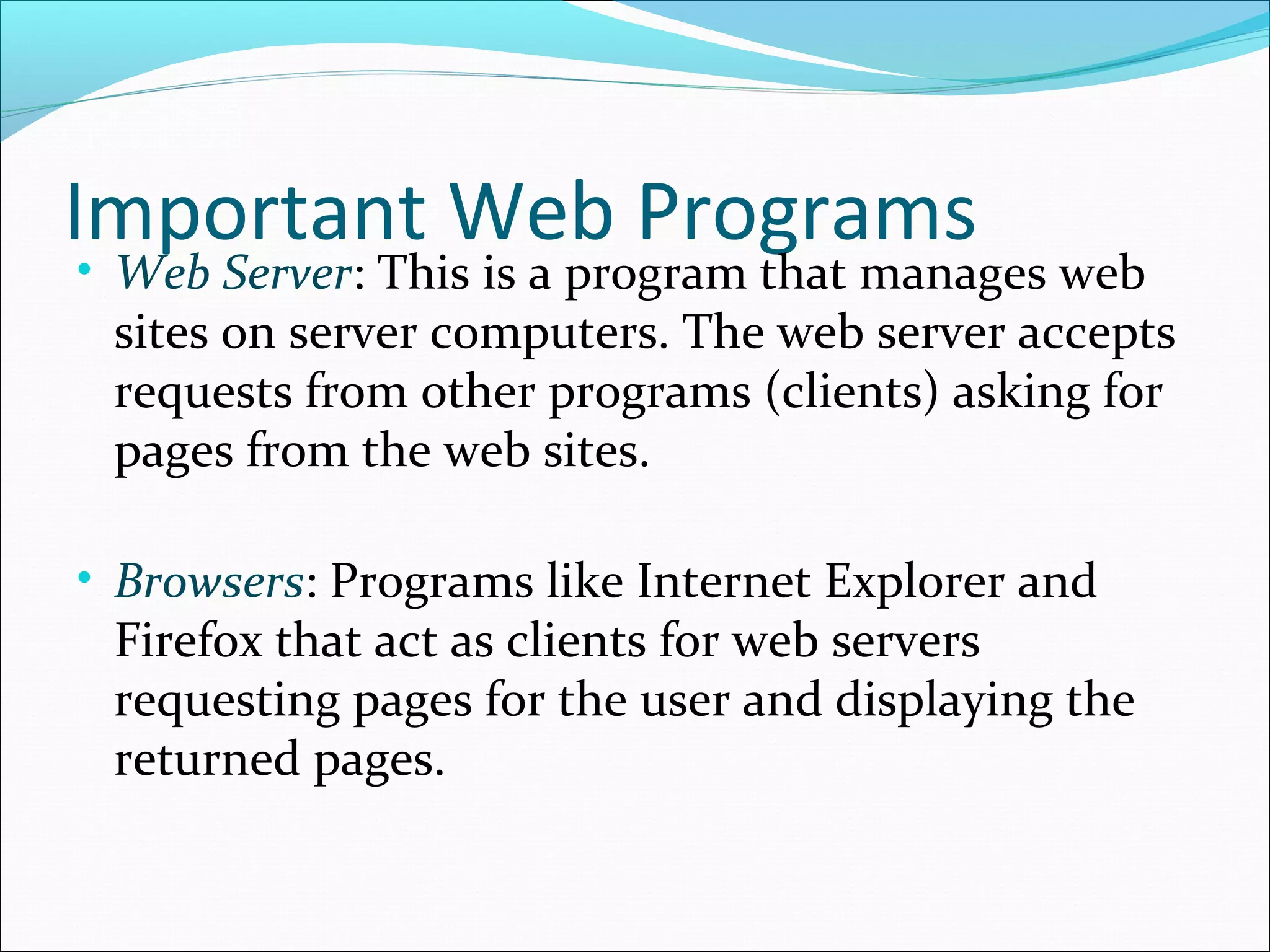 Important Web Programs
• Web Server: This is a program that manages web
sites on server computers. The web server accepts
requests from other programs (clients) asking for
pages from the web sites.
• Browsers: Programs like Internet Explorer and
Firefox that act as clients for web servers
requesting pages for the user and displaying the
returned pages.
 