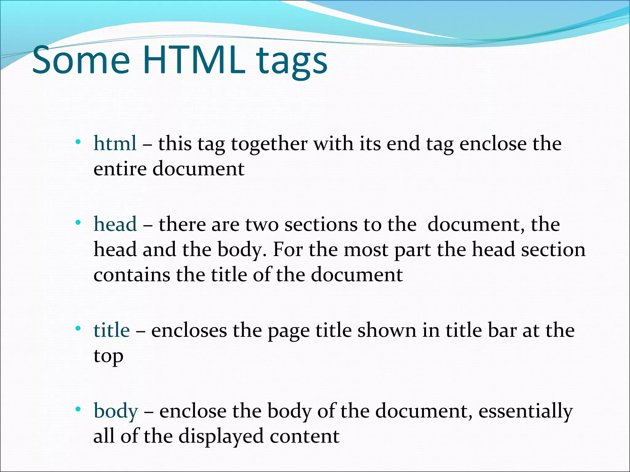 Some HTML tags
• html – this tag together with its end tag enclose the
entire document
• head – there are two sections to the document, the
head and the body. For the most part the head section
contains the title of the document
• title – encloses the page title shown in title bar at the
top
• body – enclose the body of the document, essentially
all of the displayed content
 