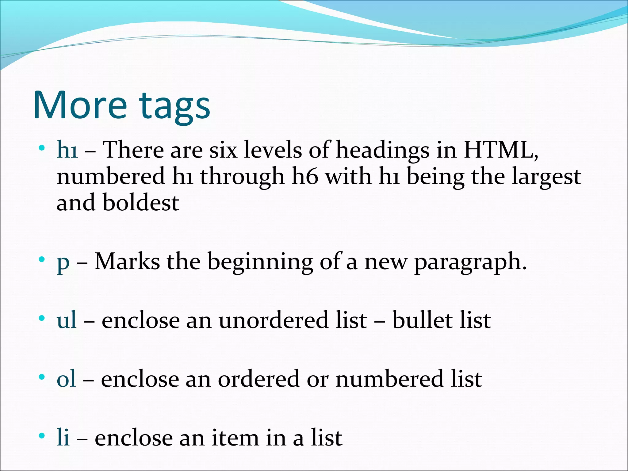 More tags
• h1 – There are six levels of headings in HTML,
numbered h1 through h6 with h1 being the largest
and boldest
• p – Marks the beginning of a new paragraph.
• ul – enclose an unordered list – bullet list
• ol – enclose an ordered or numbered list
• li – enclose an item in a list
 