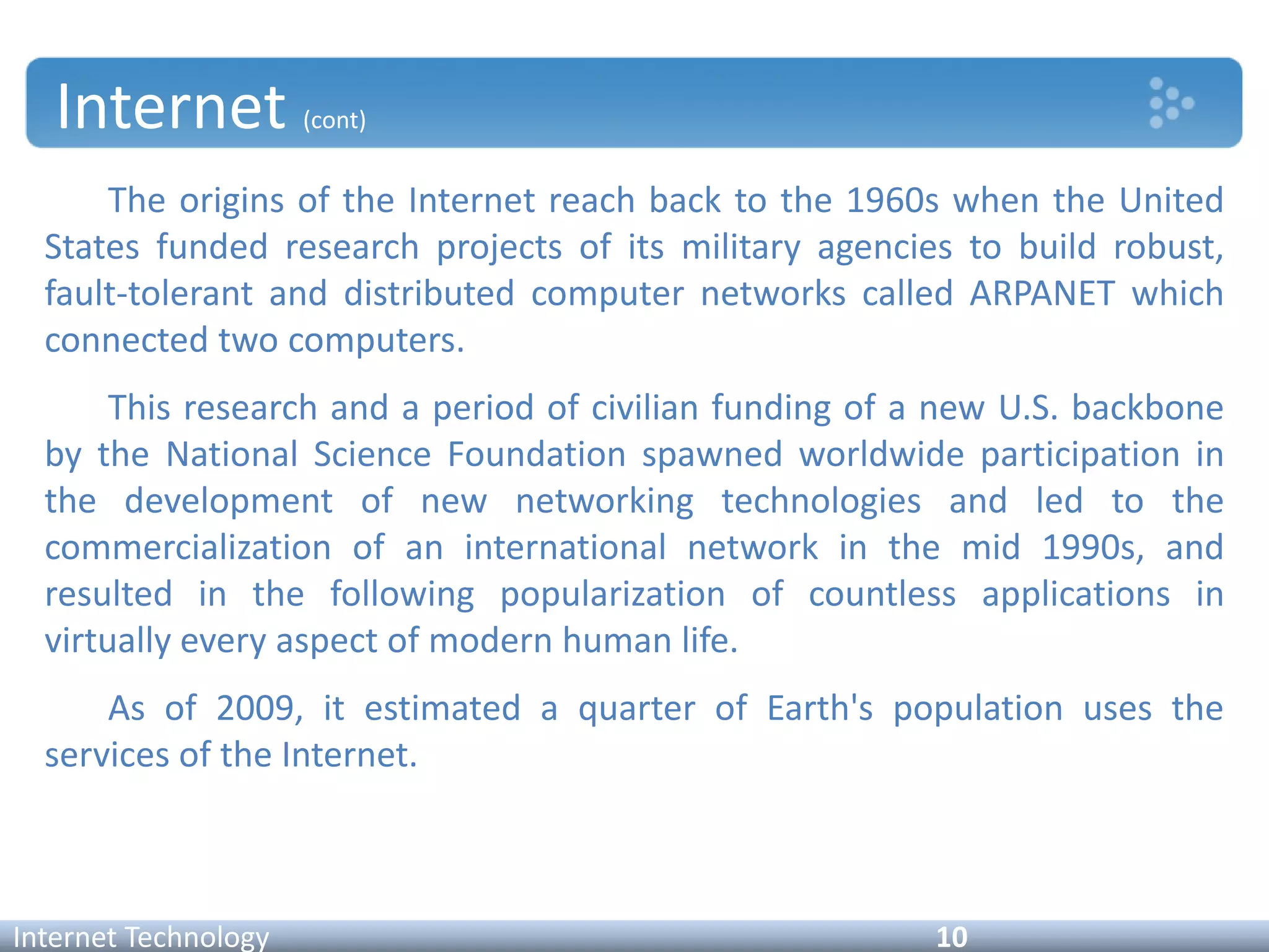 Internet (cont)
Internet Technology 10
The origins of the Internet reach back to the 1960s when the United
States funded research projects of its military agencies to build robust,
fault-tolerant and distributed computer networks called ARPANET which
connected two computers.
This research and a period of civilian funding of a new U.S. backbone
by the National Science Foundation spawned worldwide participation in
the development of new networking technologies and led to the
commercialization of an international network in the mid 1990s, and
resulted in the following popularization of countless applications in
virtually every aspect of modern human life.
As of 2009, it estimated a quarter of Earth's population uses the
services of the Internet.
 
