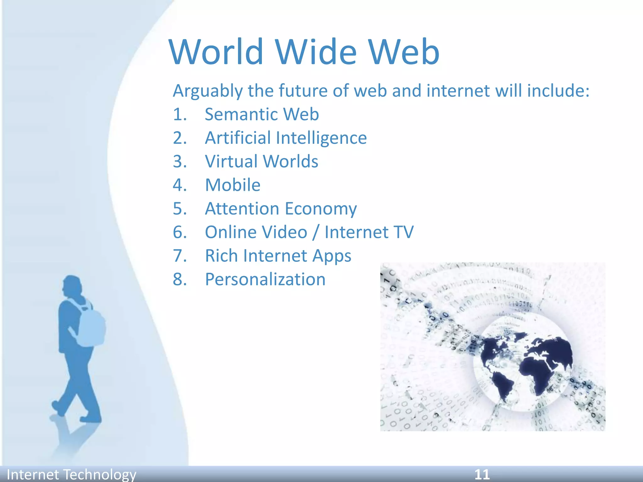 World Wide Web
Arguably the future of web and internet will include:
1. Semantic Web
2. Artificial Intelligence
3. Virtual Worlds
4. Mobile
5. Attention Economy
6. Online Video / Internet TV
7. Rich Internet Apps
8. Personalization
Internet Technology 11
 