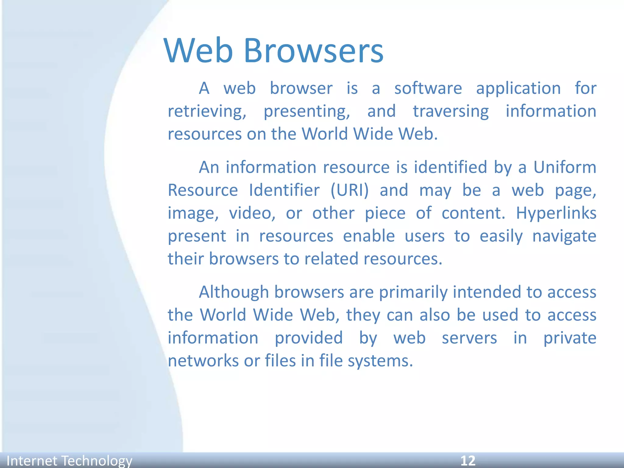 Web Browsers
A web browser is a software application for
retrieving, presenting, and traversing information
resources on the World Wide Web.
An information resource is identified by a Uniform
Resource Identifier (URI) and may be a web page,
image, video, or other piece of content. Hyperlinks
present in resources enable users to easily navigate
their browsers to related resources.
Although browsers are primarily intended to access
the World Wide Web, they can also be used to access
information provided by web servers in private
networks or files in file systems.
Internet Technology 12
 