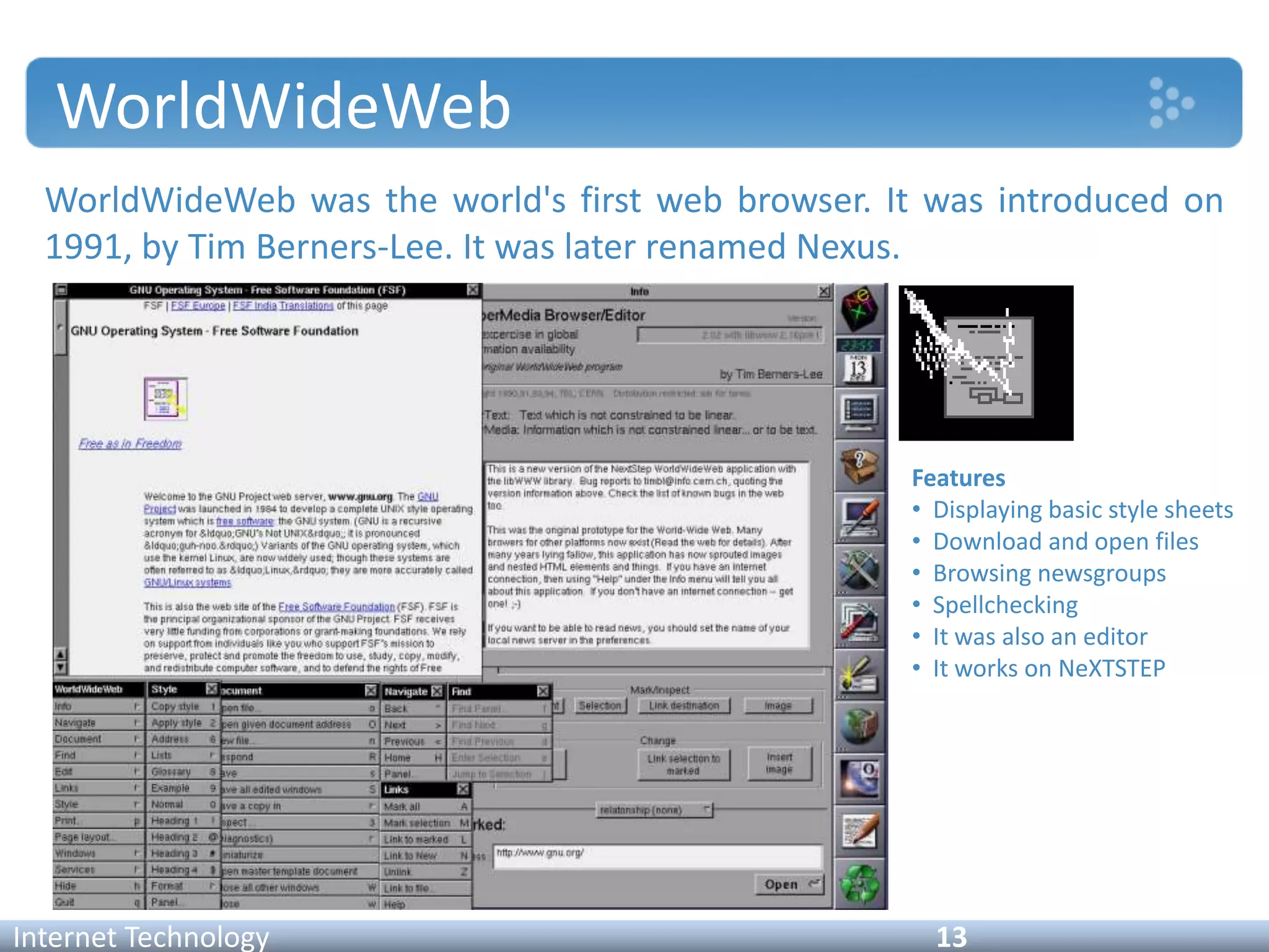 WorldWideWeb
WorldWideWeb was the world's first web browser. It was introduced on
1991, by Tim Berners-Lee. It was later renamed Nexus.
Internet Technology 13
Features
• Displaying basic style sheets
• Download and open files
• Browsing newsgroups
• Spellchecking
• It was also an editor
• It works on NeXTSTEP
 