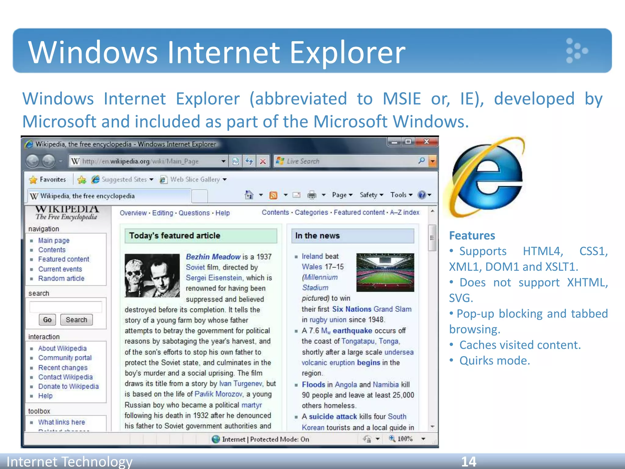 Windows Internet Explorer
Windows Internet Explorer (abbreviated to MSIE or, IE), developed by
Microsoft and included as part of the Microsoft Windows.
Internet Technology 14
Features
• Supports HTML4, CSS1,
XML1, DOM1 and XSLT1.
• Does not support XHTML,
SVG.
• Pop-up blocking and tabbed
browsing.
• Caches visited content.
• Quirks mode.
 
