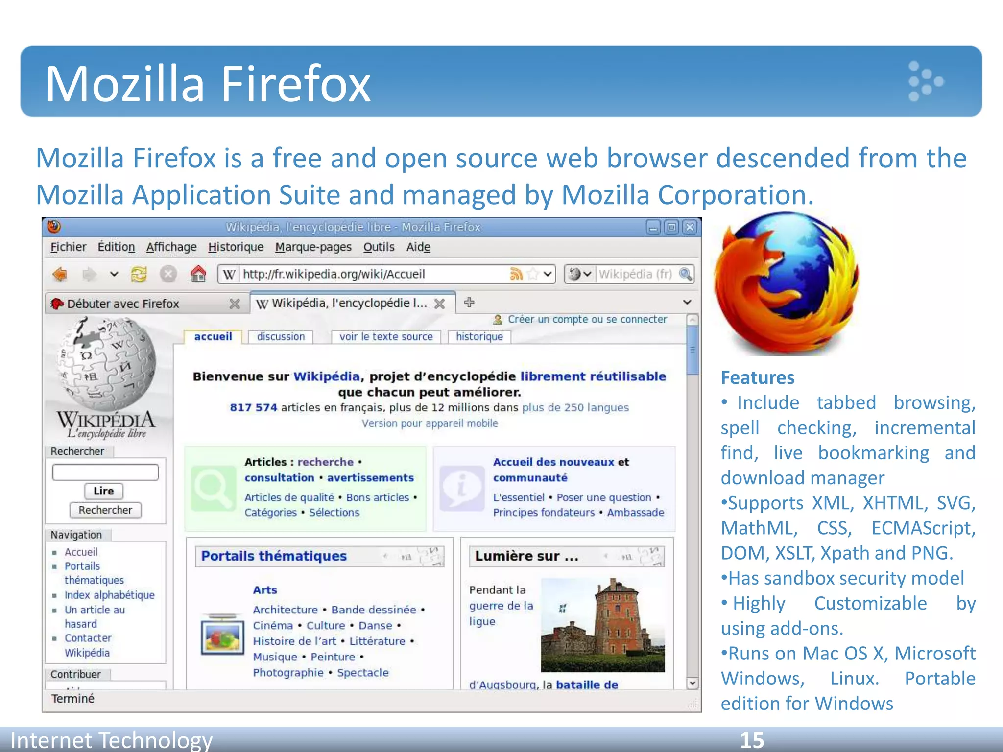Mozilla Firefox
Mozilla Firefox is a free and open source web browser descended from the
Mozilla Application Suite and managed by Mozilla Corporation.
Internet Technology 15
Features
• Include tabbed browsing,
spell checking, incremental
find, live bookmarking and
download manager
•Supports XML, XHTML, SVG,
MathML, CSS, ECMAScript,
DOM, XSLT, Xpath and PNG.
•Has sandbox security model
• Highly Customizable by
using add-ons.
•Runs on Mac OS X, Microsoft
Windows, Linux. Portable
edition for Windows
 