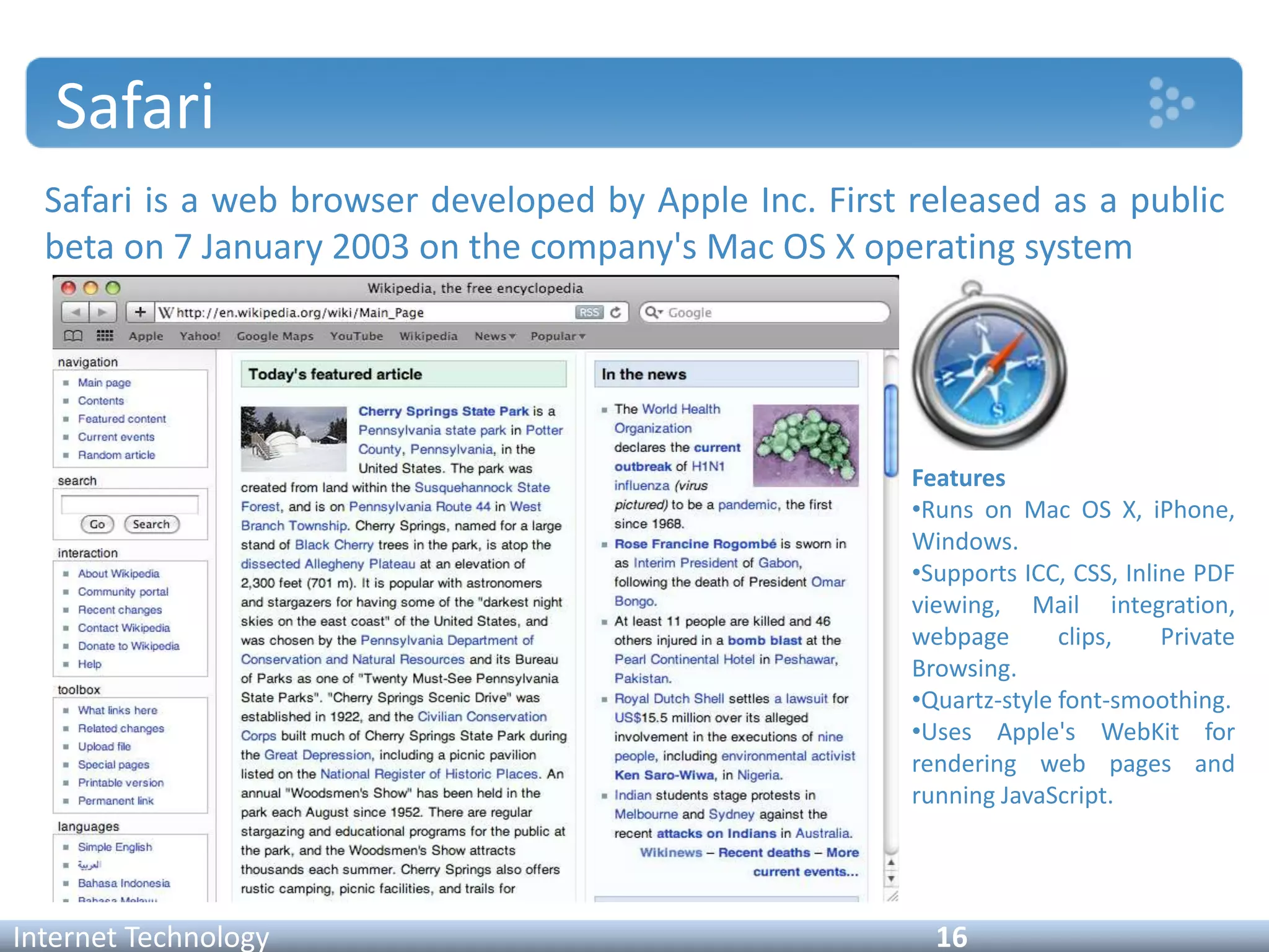 Safari
Safari is a web browser developed by Apple Inc. First released as a public
beta on 7 January 2003 on the company's Mac OS X operating system
Internet Technology 16
Features
•Runs on Mac OS X, iPhone,
Windows.
•Supports ICC, CSS, Inline PDF
viewing, Mail integration,
webpage clips, Private
Browsing.
•Quartz-style font-smoothing.
•Uses Apple's WebKit for
rendering web pages and
running JavaScript.
 