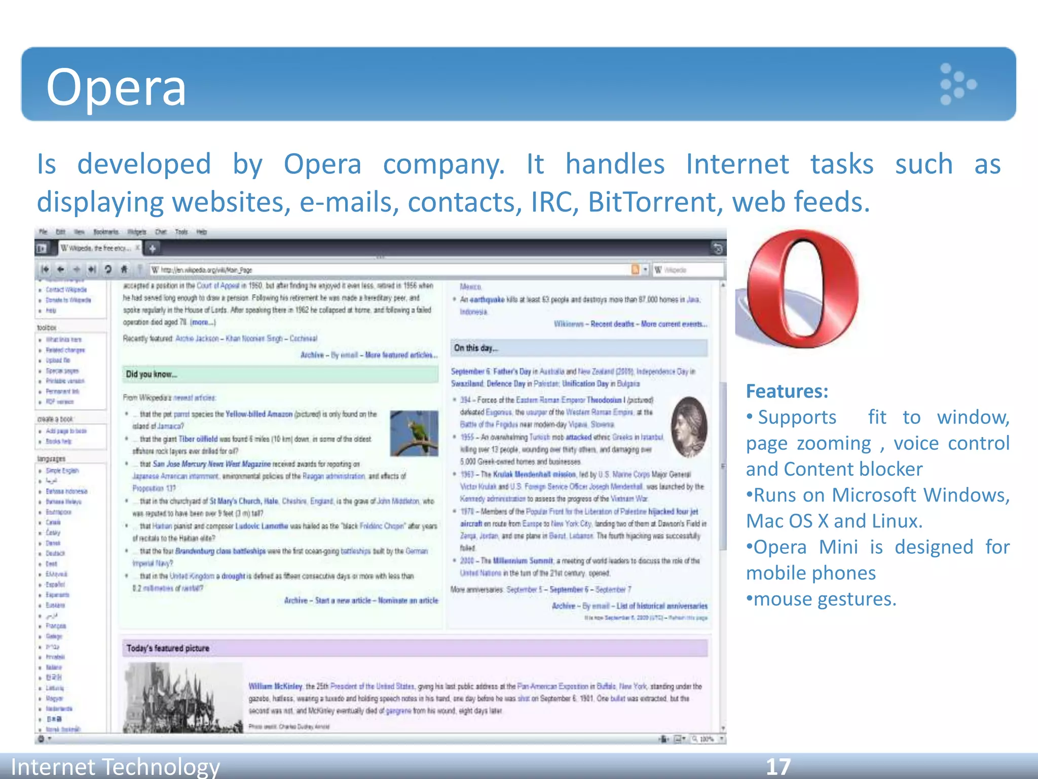 Opera
Is developed by Opera company. It handles Internet tasks such as
displaying websites, e-mails, contacts, IRC, BitTorrent, web feeds.
Internet Technology 17
Features:
• Supports fit to window,
page zooming , voice control
and Content blocker
•Runs on Microsoft Windows,
Mac OS X and Linux.
•Opera Mini is designed for
mobile phones
•mouse gestures.
 