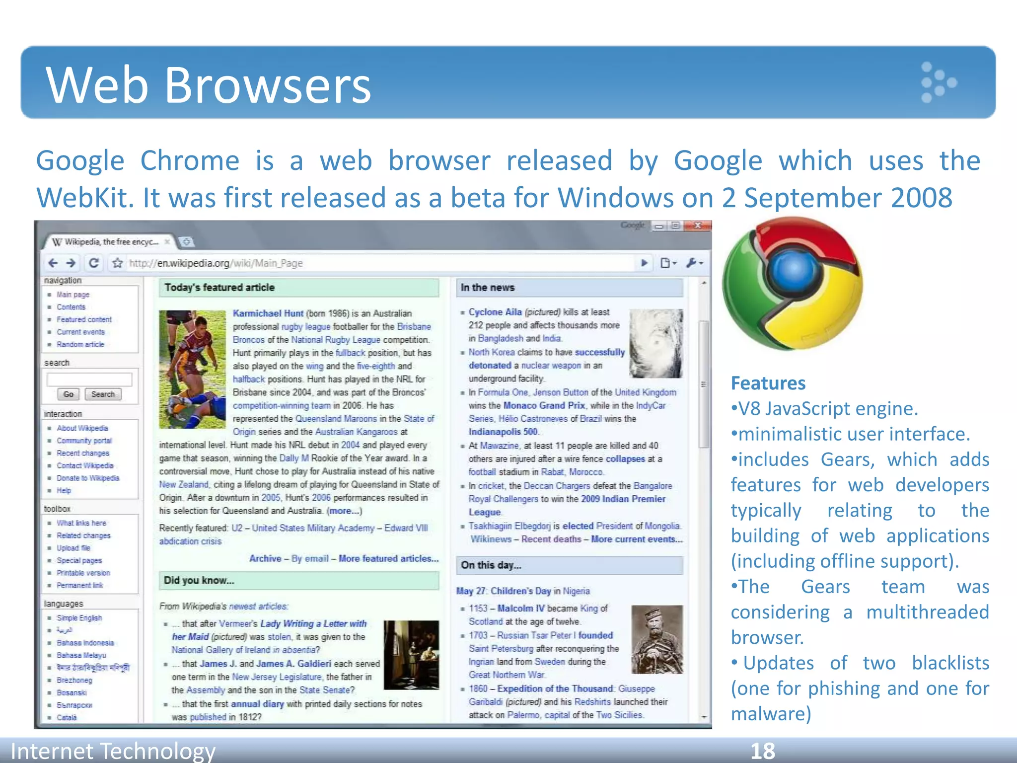 Web Browsers
Google Chrome is a web browser released by Google which uses the
WebKit. It was first released as a beta for Windows on 2 September 2008
Internet Technology 18
Features
•V8 JavaScript engine.
•minimalistic user interface.
•includes Gears, which adds
features for web developers
typically relating to the
building of web applications
(including offline support).
•The Gears team was
considering a multithreaded
browser.
• Updates of two blacklists
(one for phishing and one for
malware)
 