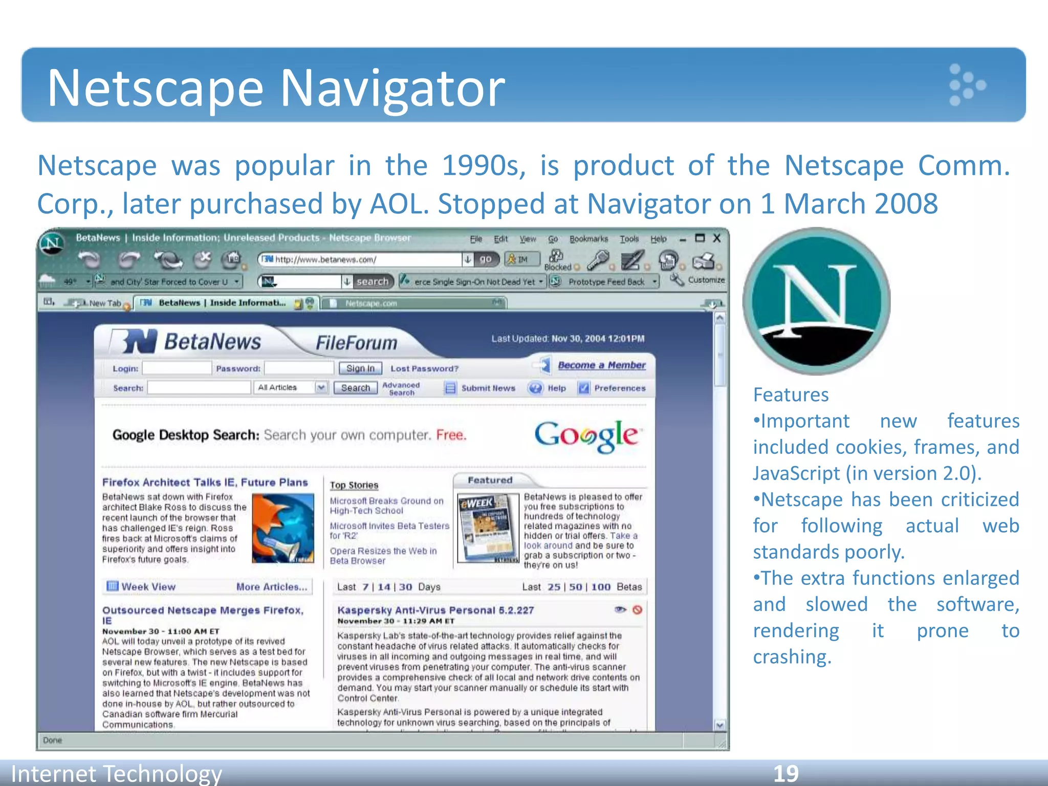 Netscape Navigator
Netscape was popular in the 1990s, is product of the Netscape Comm.
Corp., later purchased by AOL. Stopped at Navigator on 1 March 2008
Internet Technology 19
Features
•Important new features
included cookies, frames, and
JavaScript (in version 2.0).
•Netscape has been criticized
for following actual web
standards poorly.
•The extra functions enlarged
and slowed the software,
rendering it prone to
crashing.
 