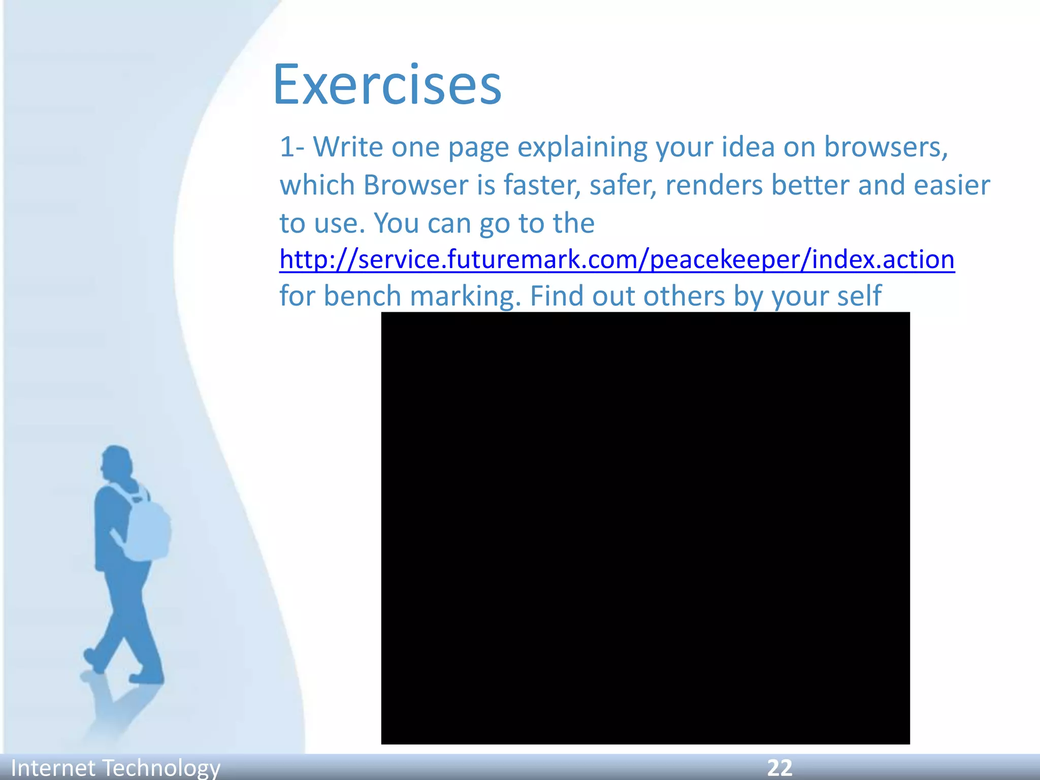 Exercises
1- Write one page explaining your idea on browsers,
which Browser is faster, safer, renders better and easier
to use. You can go to the
http://service.futuremark.com/peacekeeper/index.action
for bench marking. Find out others by your self
Internet Technology 22
 