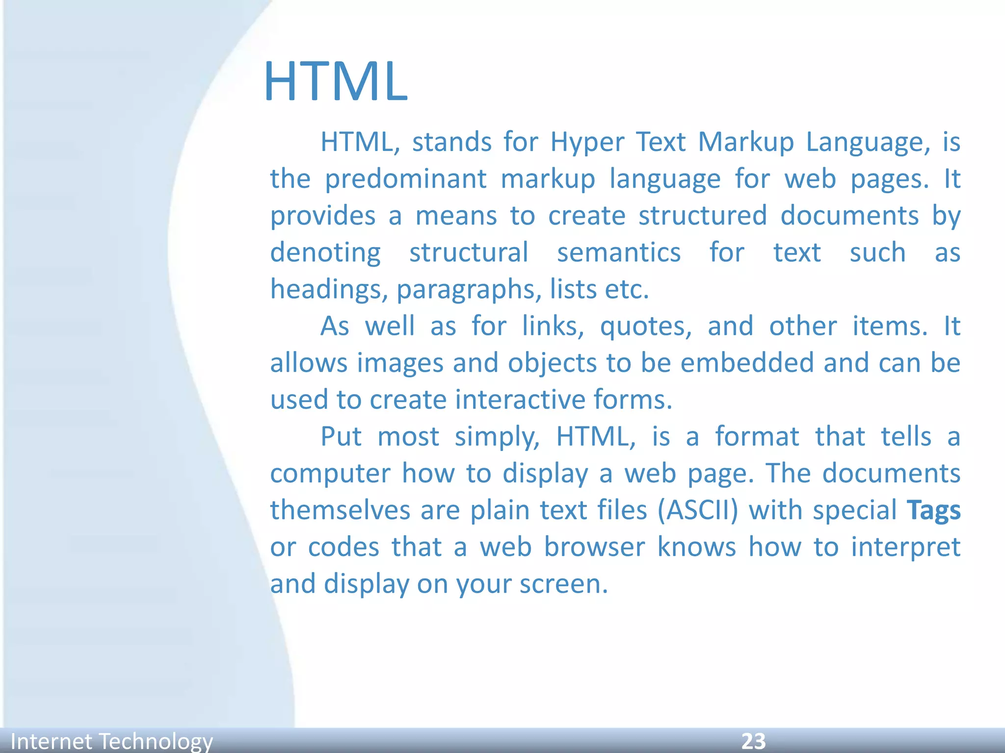 HTML
HTML, stands for Hyper Text Markup Language, is
the predominant markup language for web pages. It
provides a means to create structured documents by
denoting structural semantics for text such as
headings, paragraphs, lists etc.
As well as for links, quotes, and other items. It
allows images and objects to be embedded and can be
used to create interactive forms.
Put most simply, HTML, is a format that tells a
computer how to display a web page. The documents
themselves are plain text files (ASCII) with special Tags
or codes that a web browser knows how to interpret
and display on your screen.
Internet Technology 23
 