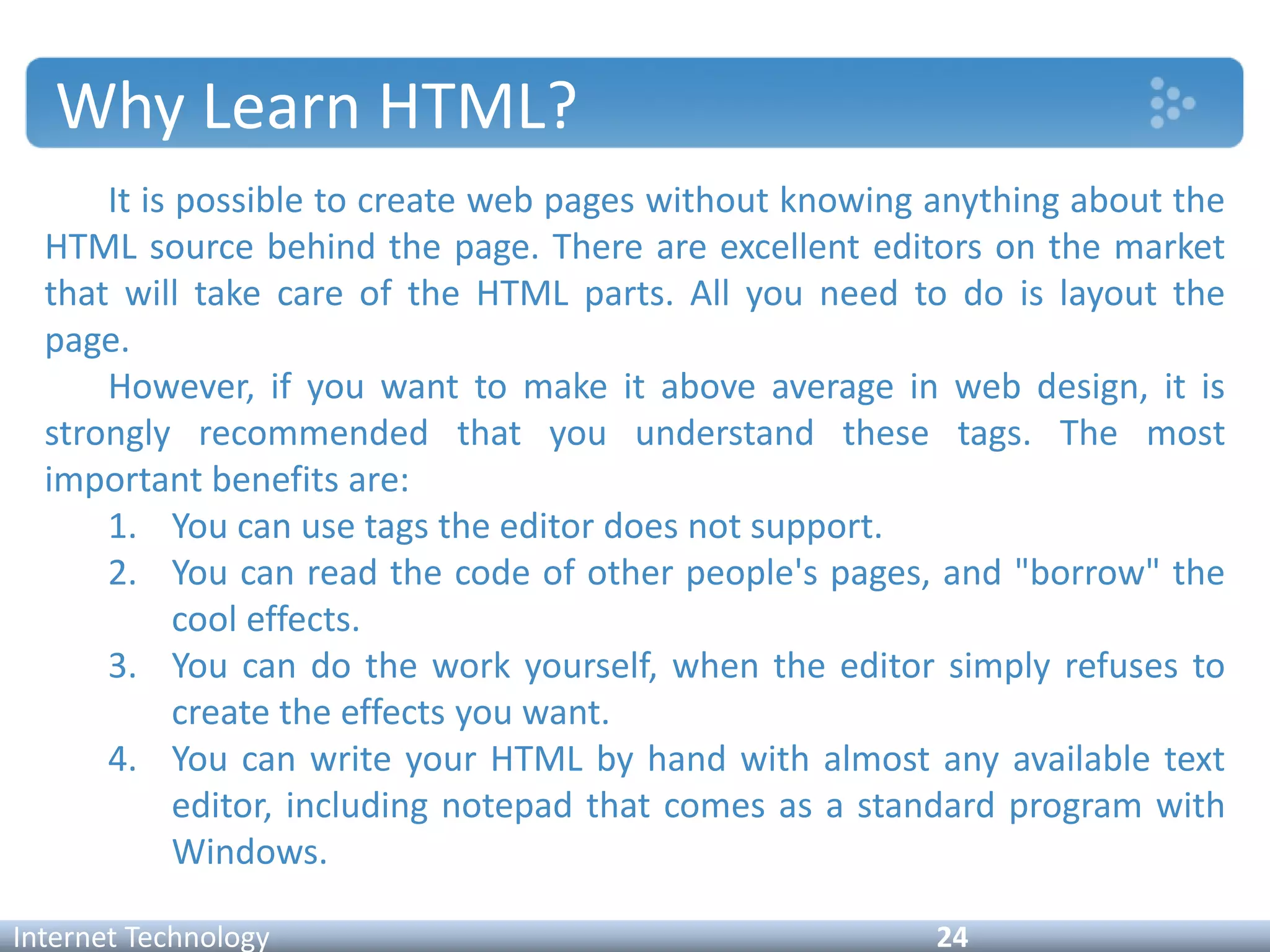 Why Learn HTML?
It is possible to create web pages without knowing anything about the
HTML source behind the page. There are excellent editors on the market
that will take care of the HTML parts. All you need to do is layout the
page.
However, if you want to make it above average in web design, it is
strongly recommended that you understand these tags. The most
important benefits are:
1. You can use tags the editor does not support.
2. You can read the code of other people's pages, and "borrow" the
cool effects.
3. You can do the work yourself, when the editor simply refuses to
create the effects you want.
4. You can write your HTML by hand with almost any available text
editor, including notepad that comes as a standard program with
Windows.
Internet Technology 24
 
