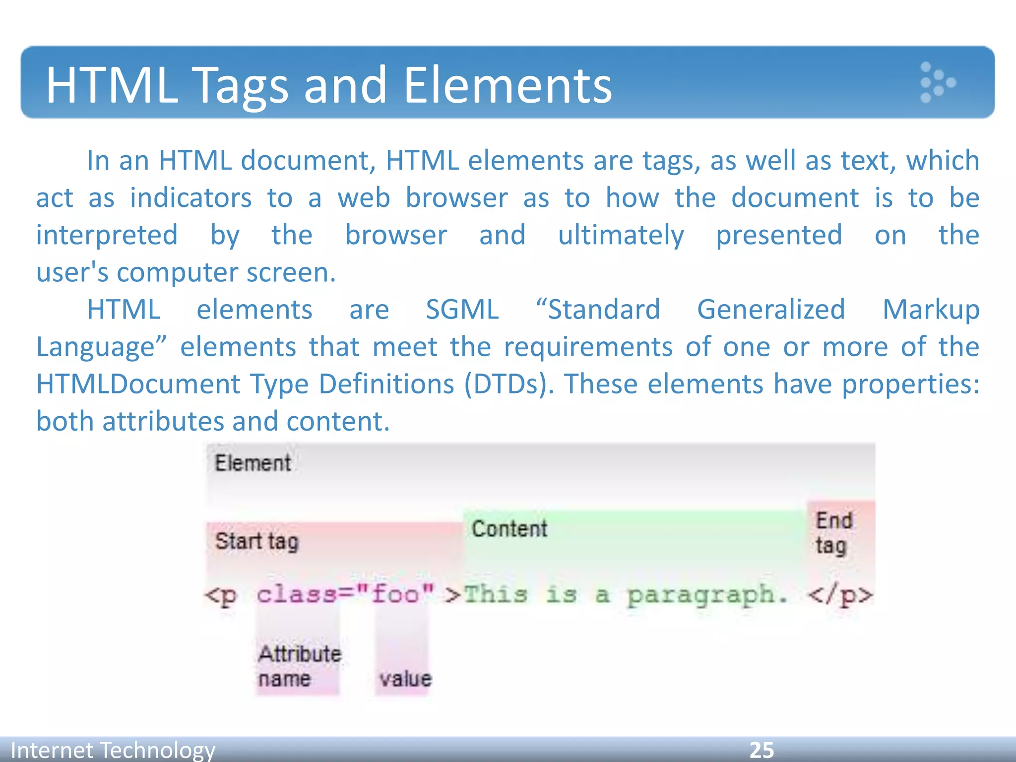 HTML Tags and Elements
In an HTML document, HTML elements are tags, as well as text, which
act as indicators to a web browser as to how the document is to be
interpreted by the browser and ultimately presented on the
user's computer screen.
HTML elements are SGML “Standard Generalized Markup
Language” elements that meet the requirements of one or more of the
HTMLDocument Type Definitions (DTDs). These elements have properties:
both attributes and content.
Internet Technology 25
 