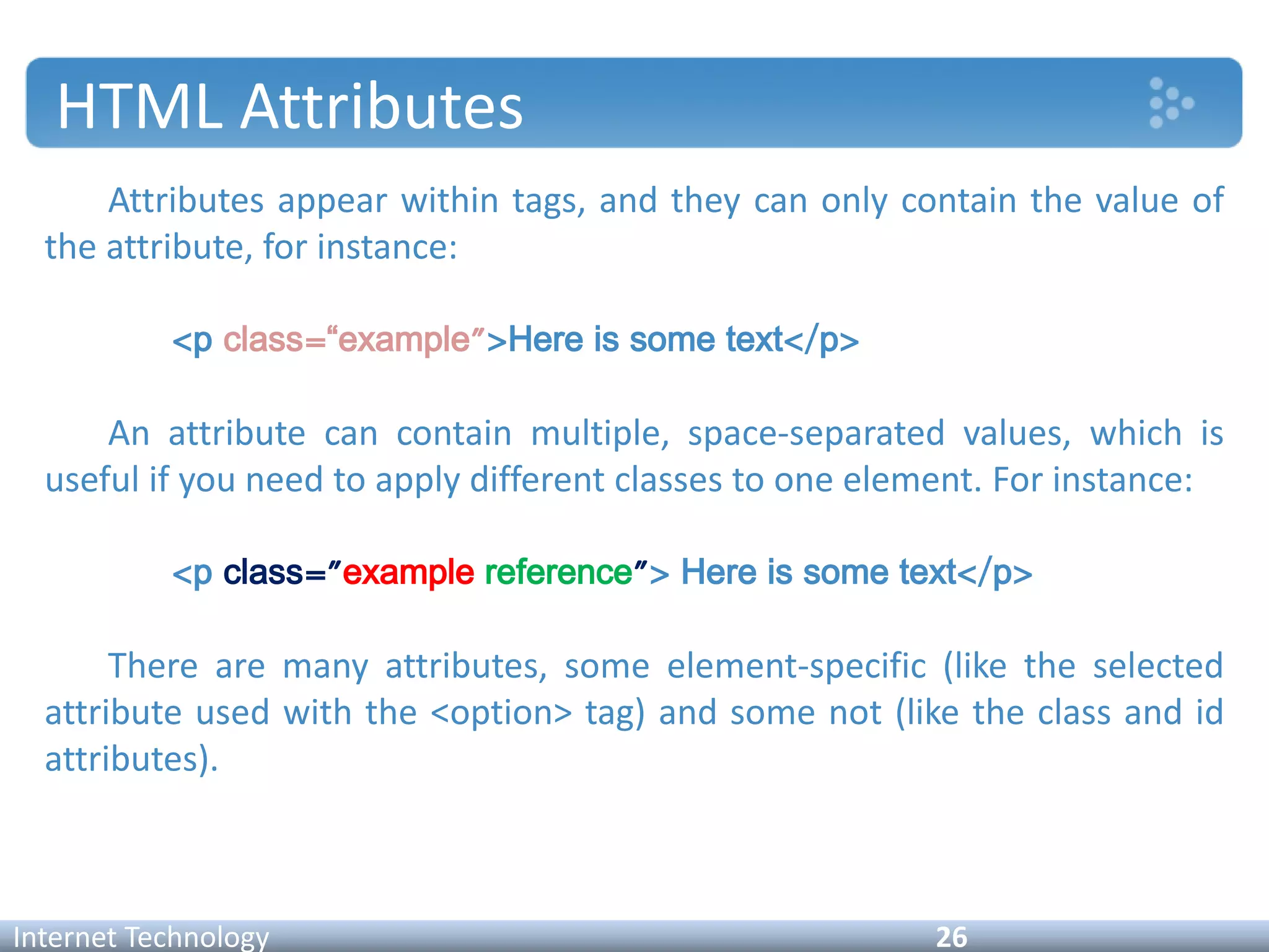 HTML Attributes
Attributes appear within tags, and they can only contain the value of
the attribute, for instance:
<p class=“example">Here is some text</p>
An attribute can contain multiple, space-separated values, which is
useful if you need to apply different classes to one element. For instance:
<p class="example reference"> Here is some text</p>
There are many attributes, some element-specific (like the selected
attribute used with the <option> tag) and some not (like the class and id
attributes).
Internet Technology 26
 