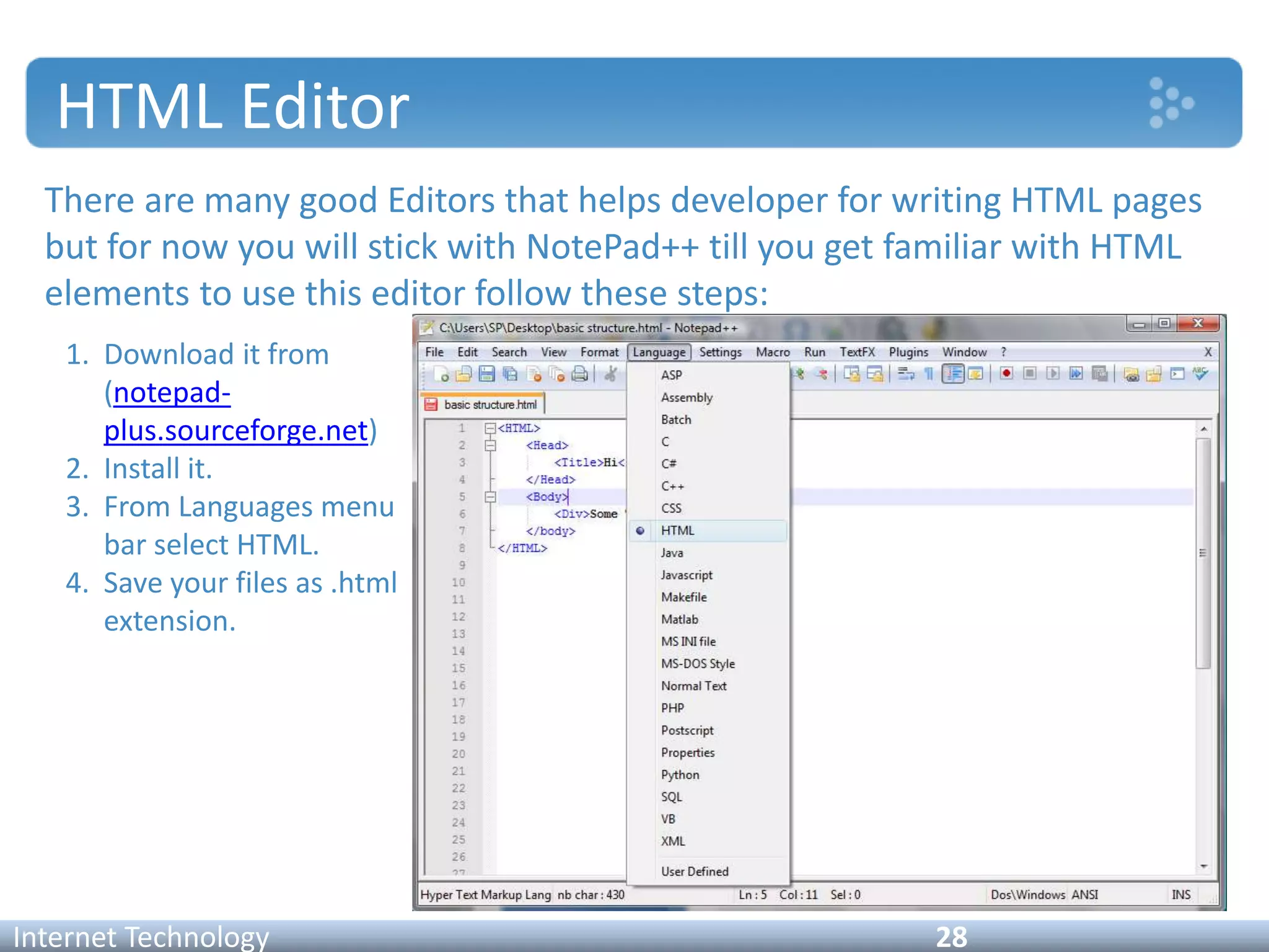 HTML Editor
There are many good Editors that helps developer for writing HTML pages
but for now you will stick with NotePad++ till you get familiar with HTML
elements to use this editor follow these steps:
Internet Technology 28
1. Download it from
(notepad-
plus.sourceforge.net)
2. Install it.
3. From Languages menu
bar select HTML.
4. Save your files as .html
extension.
 