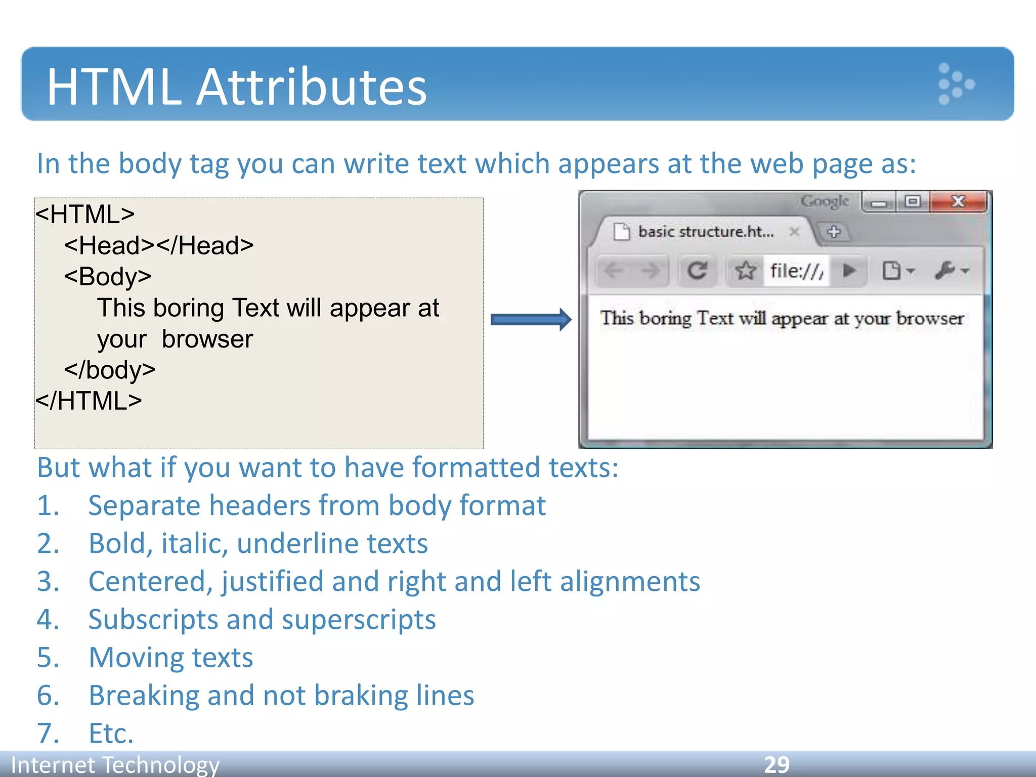 HTML Attributes
In the body tag you can write text which appears at the web page as:
But what if you want to have formatted texts:
1. Separate headers from body format
2. Bold, italic, underline texts
3. Centered, justified and right and left alignments
4. Subscripts and superscripts
5. Moving texts
6. Breaking and not braking lines
7. Etc.
Internet Technology 29
<HTML>
<Head></Head>
<Body>
This boring Text will appear at
your browser
</body>
</HTML>
 