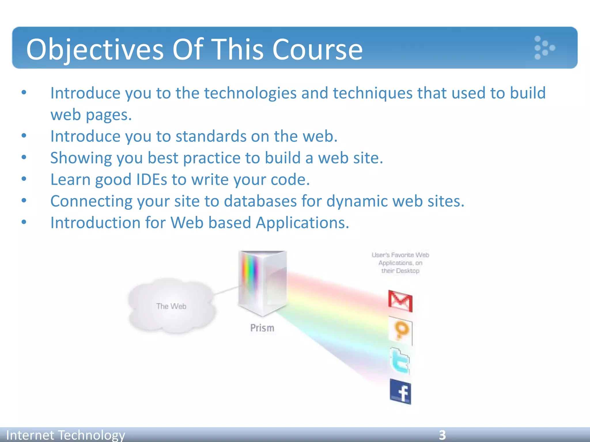 Objectives Of This Course
• Introduce you to the technologies and techniques that used to build
web pages.
• Introduce you to standards on the web.
• Showing you best practice to build a web site.
• Learn good IDEs to write your code.
• Connecting your site to databases for dynamic web sites.
• Introduction for Web based Applications.
Internet Technology 3
 