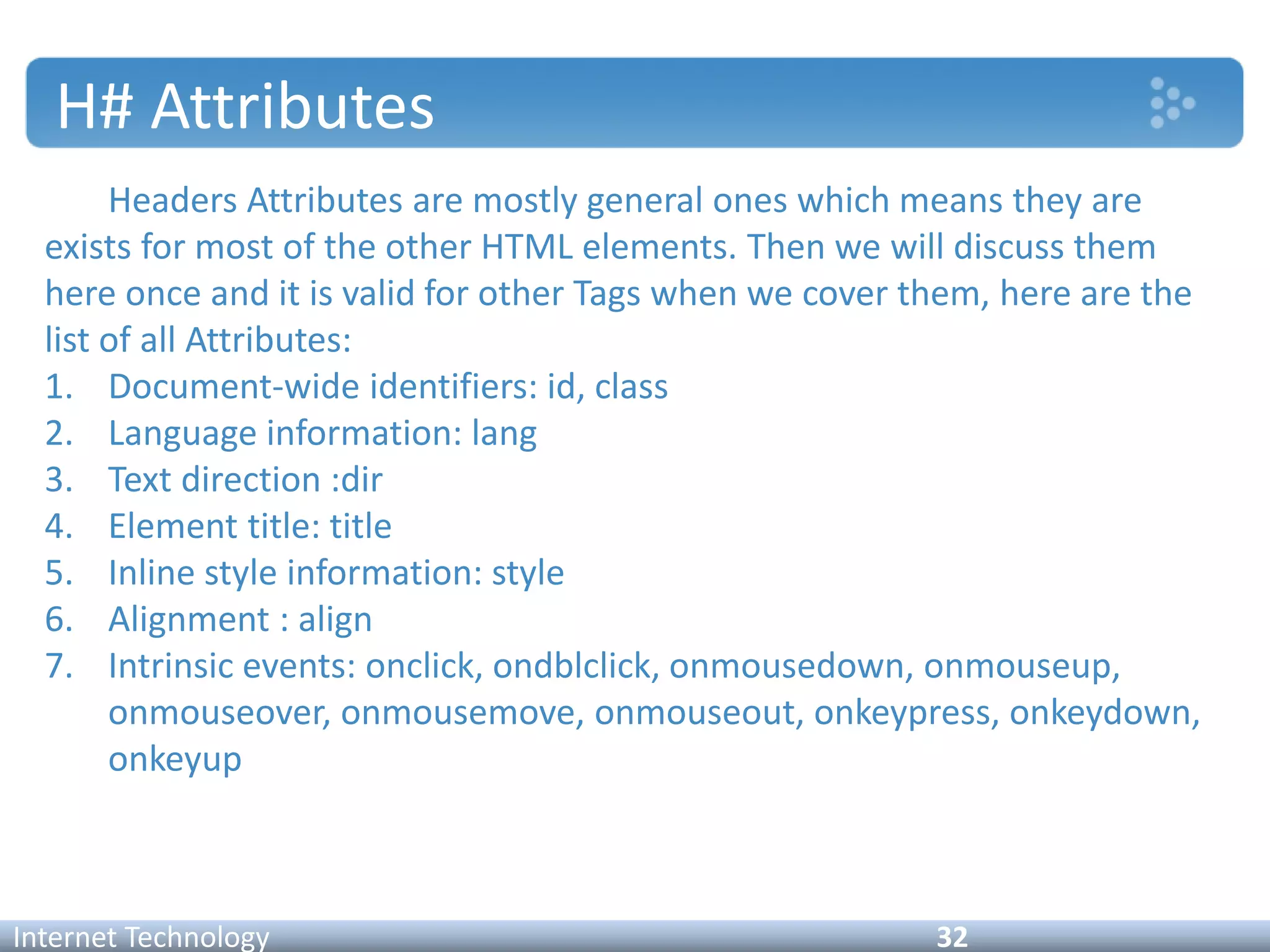 H# Attributes
Headers Attributes are mostly general ones which means they are
exists for most of the other HTML elements. Then we will discuss them
here once and it is valid for other Tags when we cover them, here are the
list of all Attributes:
1. Document-wide identifiers: id, class
2. Language information: lang
3. Text direction :dir
4. Element title: title
5. Inline style information: style
6. Alignment : align
7. Intrinsic events: onclick, ondblclick, onmousedown, onmouseup,
onmouseover, onmousemove, onmouseout, onkeypress, onkeydown,
onkeyup
Internet Technology 32
 