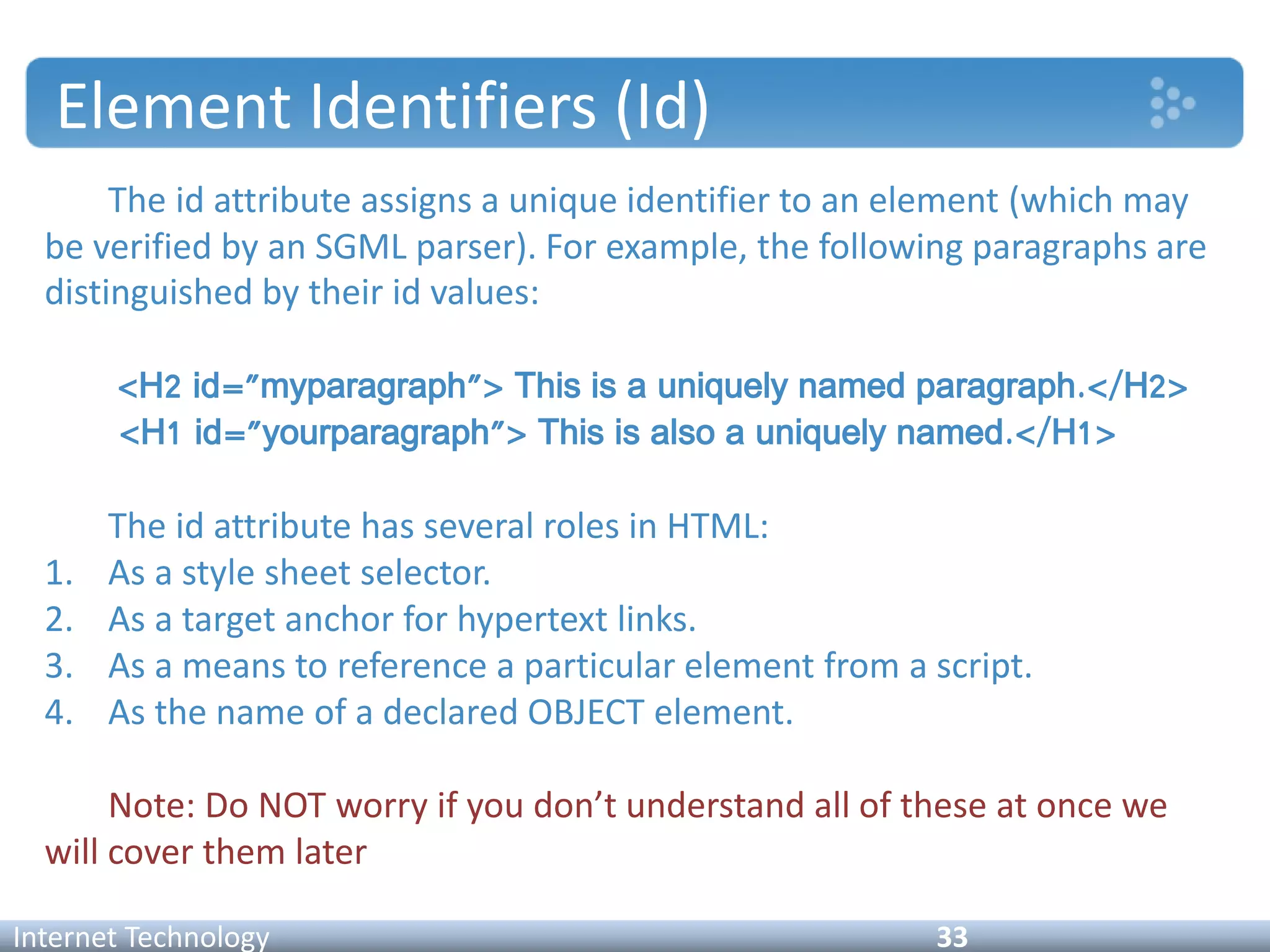 Element Identifiers (Id)
The id attribute assigns a unique identifier to an element (which may
be verified by an SGML parser). For example, the following paragraphs are
distinguished by their id values:
<H2 id="myparagraph"> This is a uniquely named paragraph.</H2>
<H1 id="yourparagraph"> This is also a uniquely named.</H1>
The id attribute has several roles in HTML:
1. As a style sheet selector.
2. As a target anchor for hypertext links.
3. As a means to reference a particular element from a script.
4. As the name of a declared OBJECT element.
Note: Do NOT worry if you don’t understand all of these at once we
will cover them later
Internet Technology 33
 