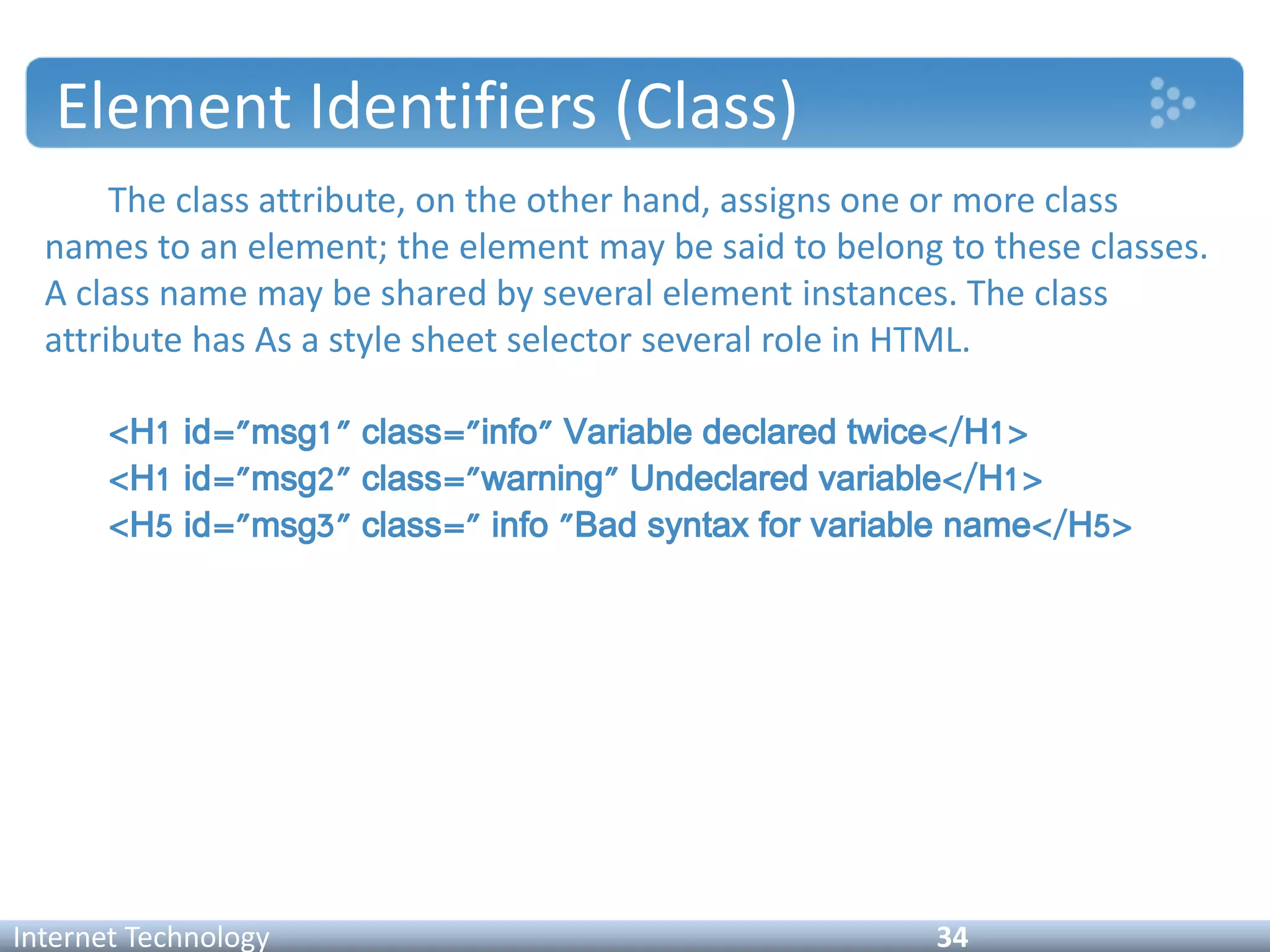 Element Identifiers (Class)
The class attribute, on the other hand, assigns one or more class
names to an element; the element may be said to belong to these classes.
A class name may be shared by several element instances. The class
attribute has As a style sheet selector several role in HTML.
<H1 id="msg1" class="info" Variable declared twice</H1>
<H1 id="msg2" class="warning" Undeclared variable</H1>
<H5 id="msg3" class=" info "Bad syntax for variable name</H5>
Internet Technology 34
 