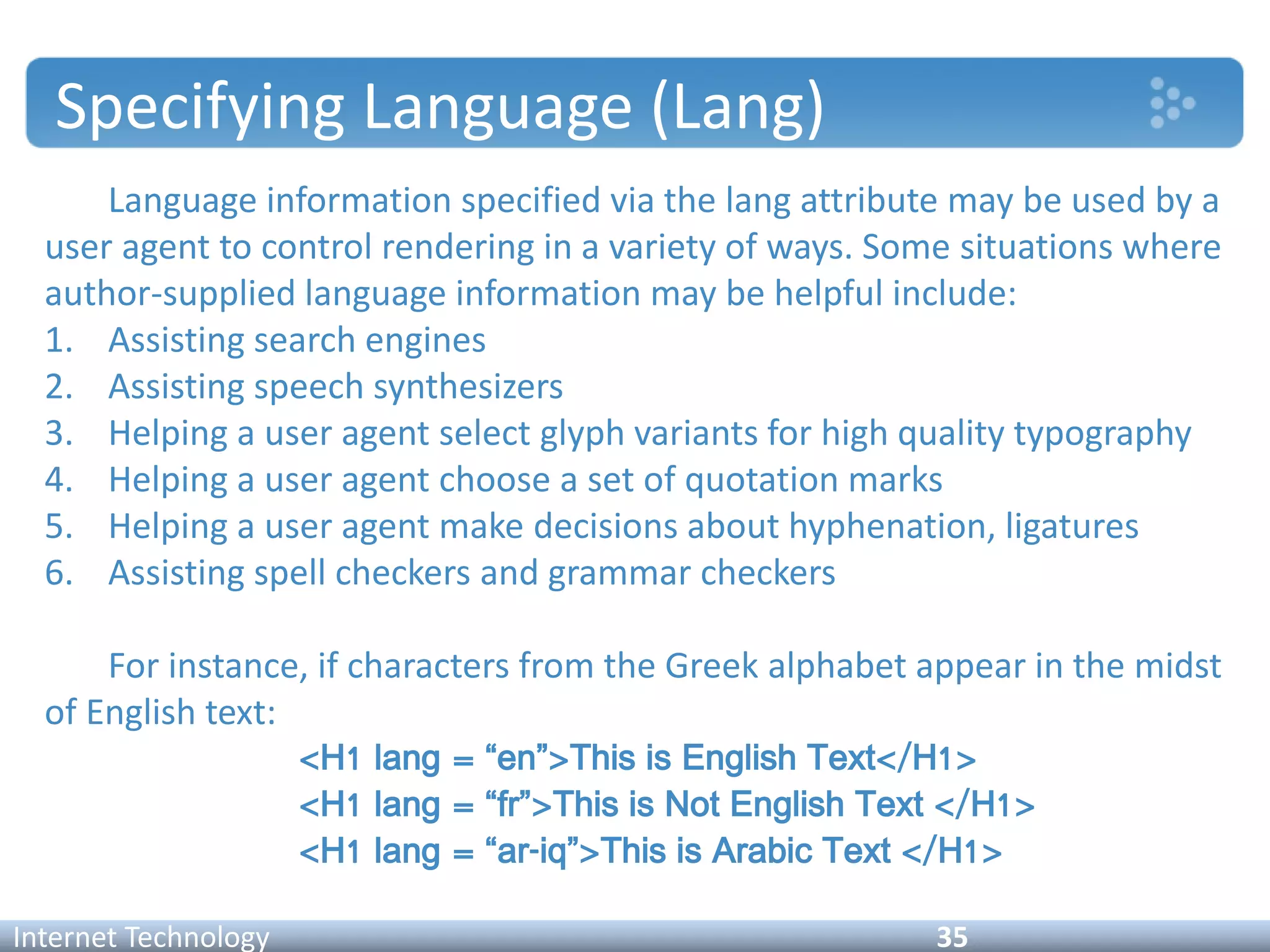 Specifying Language (Lang)
Language information specified via the lang attribute may be used by a
user agent to control rendering in a variety of ways. Some situations where
author-supplied language information may be helpful include:
1. Assisting search engines
2. Assisting speech synthesizers
3. Helping a user agent select glyph variants for high quality typography
4. Helping a user agent choose a set of quotation marks
5. Helping a user agent make decisions about hyphenation, ligatures
6. Assisting spell checkers and grammar checkers
For instance, if characters from the Greek alphabet appear in the midst
of English text:
<H1 lang = “en”>This is English Text</H1>
<H1 lang = “fr”>This is Not English Text </H1>
<H1 lang = “ar-iq”>This is Arabic Text </H1>
Internet Technology 35
 