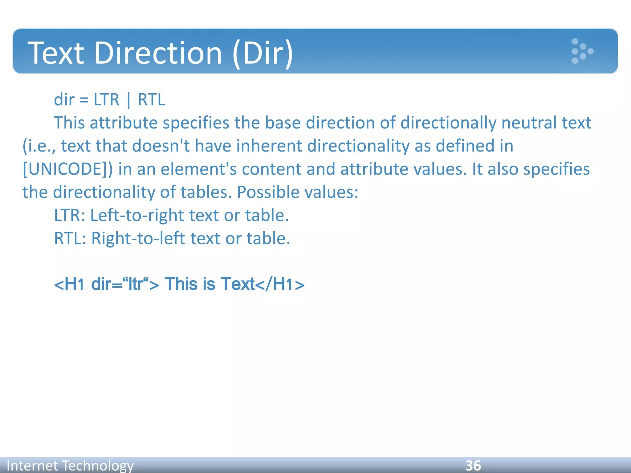 Text Direction (Dir)
dir = LTR | RTL
This attribute specifies the base direction of directionally neutral text
(i.e., text that doesn't have inherent directionality as defined in
[UNICODE]) in an element's content and attribute values. It also specifies
the directionality of tables. Possible values:
LTR: Left-to-right text or table.
RTL: Right-to-left text or table.
<H1 dir=“ltr“> This is Text</H1>
Internet Technology 36
 