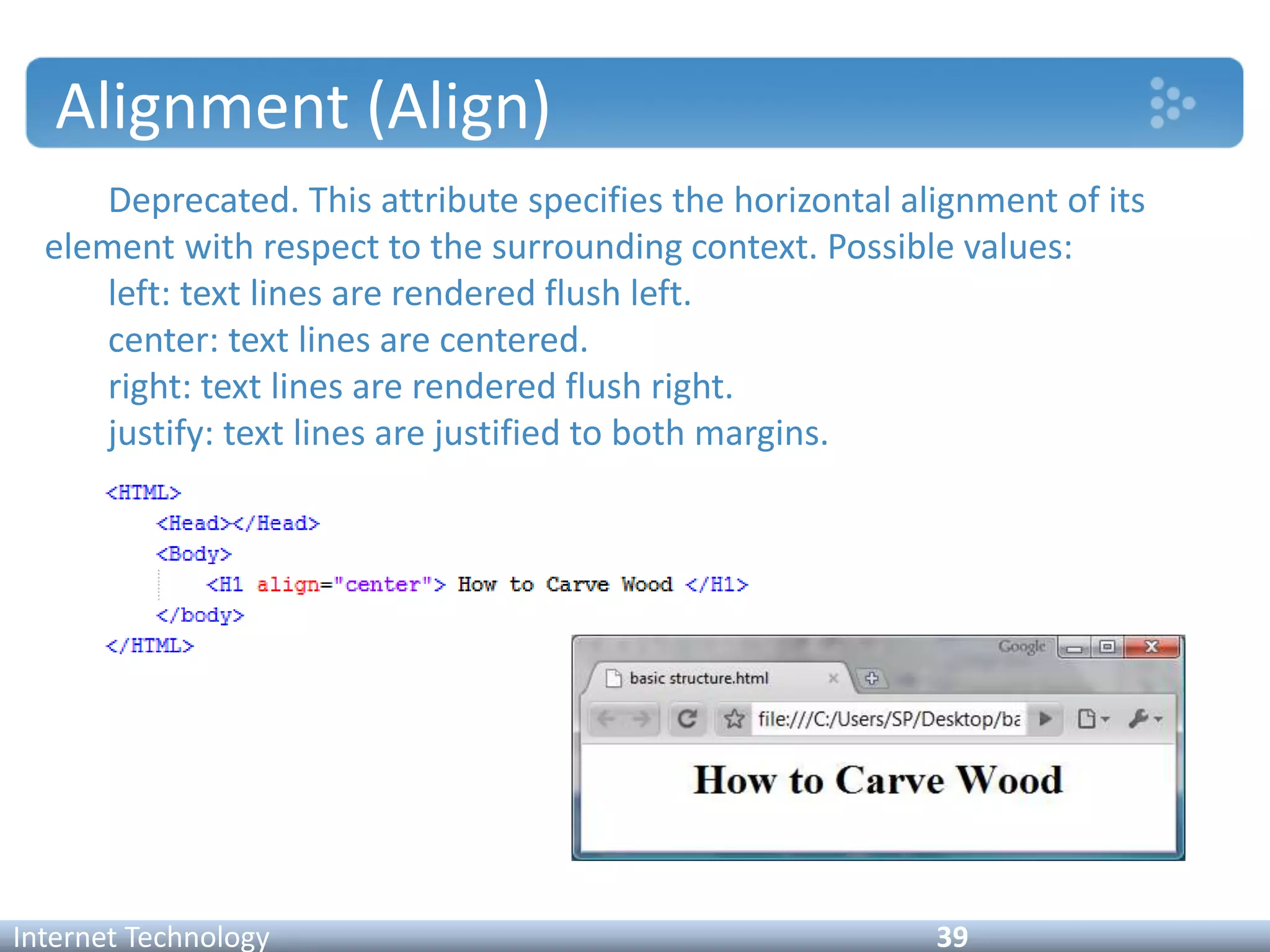 Alignment (Align)
Deprecated. This attribute specifies the horizontal alignment of its
element with respect to the surrounding context. Possible values:
left: text lines are rendered flush left.
center: text lines are centered.
right: text lines are rendered flush right.
justify: text lines are justified to both margins.
Internet Technology 39
 