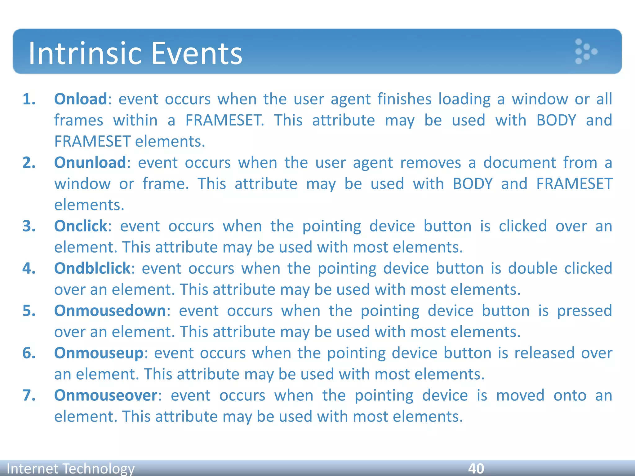 Intrinsic Events
1. Onload: event occurs when the user agent finishes loading a window or all
frames within a FRAMESET. This attribute may be used with BODY and
FRAMESET elements.
2. Onunload: event occurs when the user agent removes a document from a
window or frame. This attribute may be used with BODY and FRAMESET
elements.
3. Onclick: event occurs when the pointing device button is clicked over an
element. This attribute may be used with most elements.
4. Ondblclick: event occurs when the pointing device button is double clicked
over an element. This attribute may be used with most elements.
5. Onmousedown: event occurs when the pointing device button is pressed
over an element. This attribute may be used with most elements.
6. Onmouseup: event occurs when the pointing device button is released over
an element. This attribute may be used with most elements.
7. Onmouseover: event occurs when the pointing device is moved onto an
element. This attribute may be used with most elements.
Internet Technology 40
 