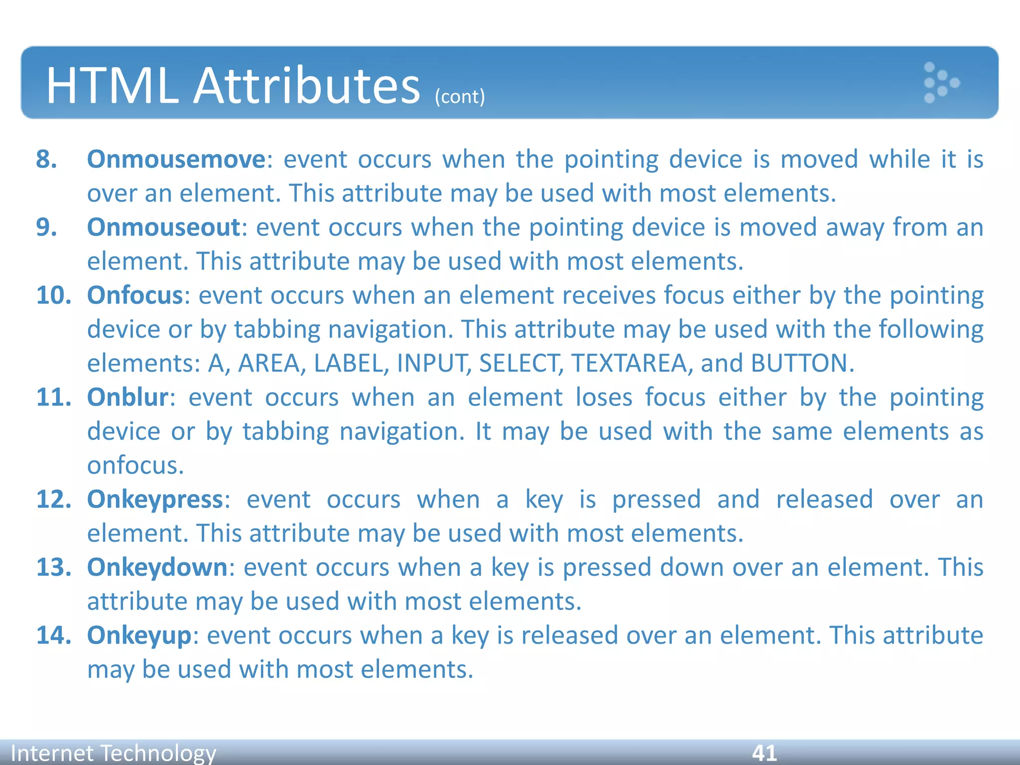 HTML Attributes (cont)
8. Onmousemove: event occurs when the pointing device is moved while it is
over an element. This attribute may be used with most elements.
9. Onmouseout: event occurs when the pointing device is moved away from an
element. This attribute may be used with most elements.
10. Onfocus: event occurs when an element receives focus either by the pointing
device or by tabbing navigation. This attribute may be used with the following
elements: A, AREA, LABEL, INPUT, SELECT, TEXTAREA, and BUTTON.
11. Onblur: event occurs when an element loses focus either by the pointing
device or by tabbing navigation. It may be used with the same elements as
onfocus.
12. Onkeypress: event occurs when a key is pressed and released over an
element. This attribute may be used with most elements.
13. Onkeydown: event occurs when a key is pressed down over an element. This
attribute may be used with most elements.
14. Onkeyup: event occurs when a key is released over an element. This attribute
may be used with most elements.
Internet Technology 41
 