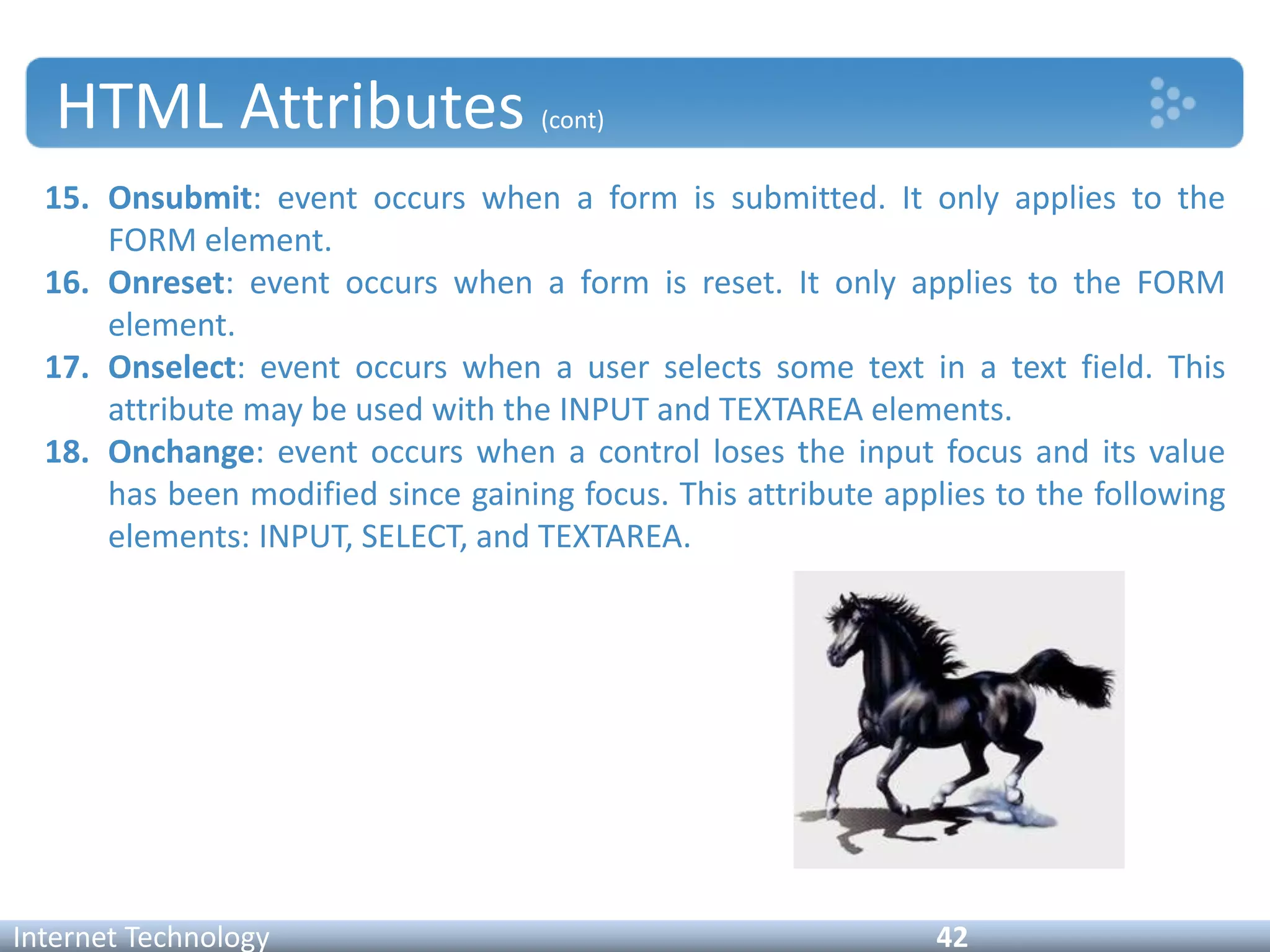 HTML Attributes (cont)
15. Onsubmit: event occurs when a form is submitted. It only applies to the
FORM element.
16. Onreset: event occurs when a form is reset. It only applies to the FORM
element.
17. Onselect: event occurs when a user selects some text in a text field. This
attribute may be used with the INPUT and TEXTAREA elements.
18. Onchange: event occurs when a control loses the input focus and its value
has been modified since gaining focus. This attribute applies to the following
elements: INPUT, SELECT, and TEXTAREA.
Internet Technology 42
 