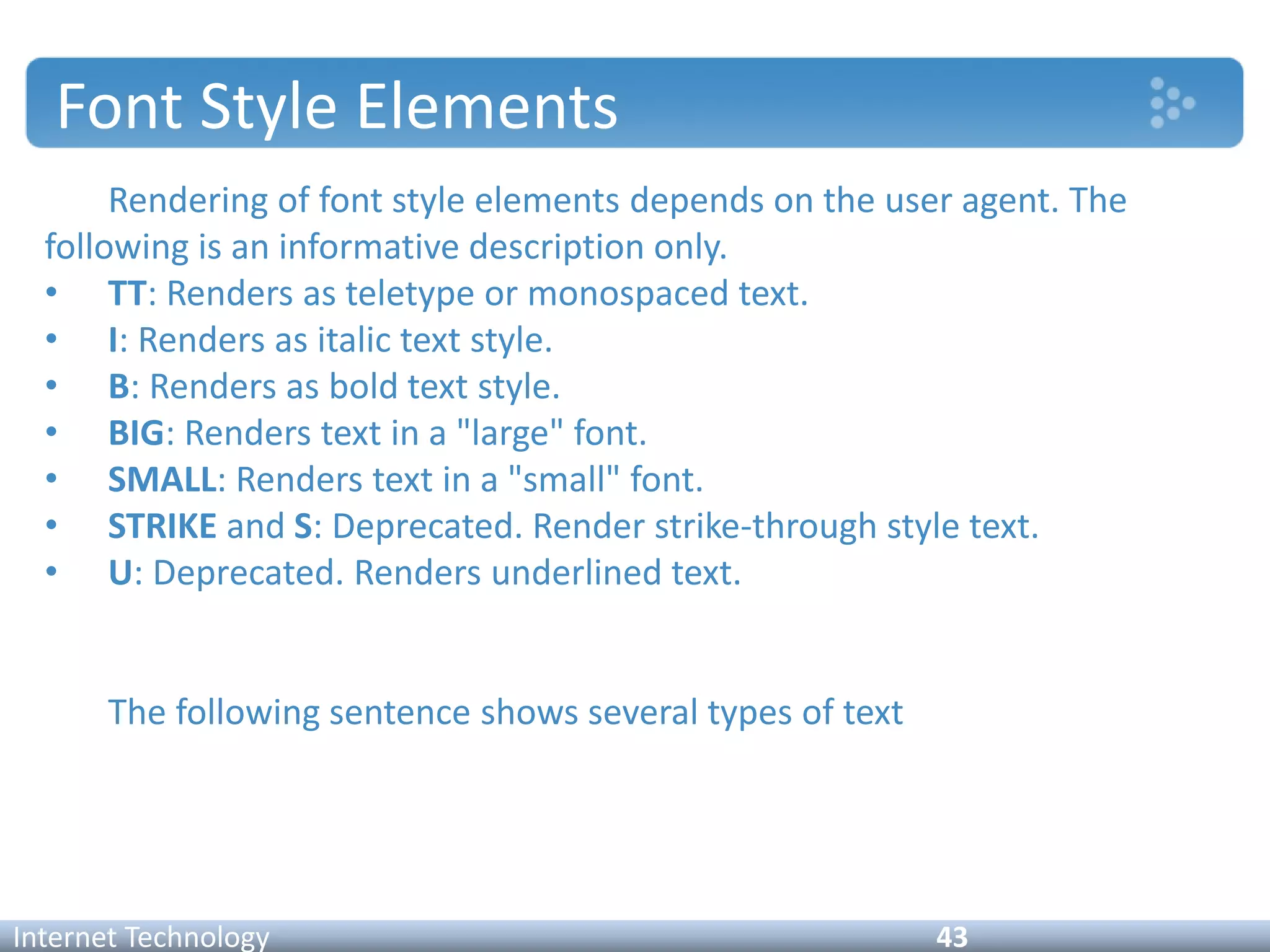 Font Style Elements
Rendering of font style elements depends on the user agent. The
following is an informative description only.
• TT: Renders as teletype or monospaced text.
• I: Renders as italic text style.
• B: Renders as bold text style.
• BIG: Renders text in a "large" font.
• SMALL: Renders text in a "small" font.
• STRIKE and S: Deprecated. Render strike-through style text.
• U: Deprecated. Renders underlined text.
The following sentence shows several types of text
Internet Technology 43
 