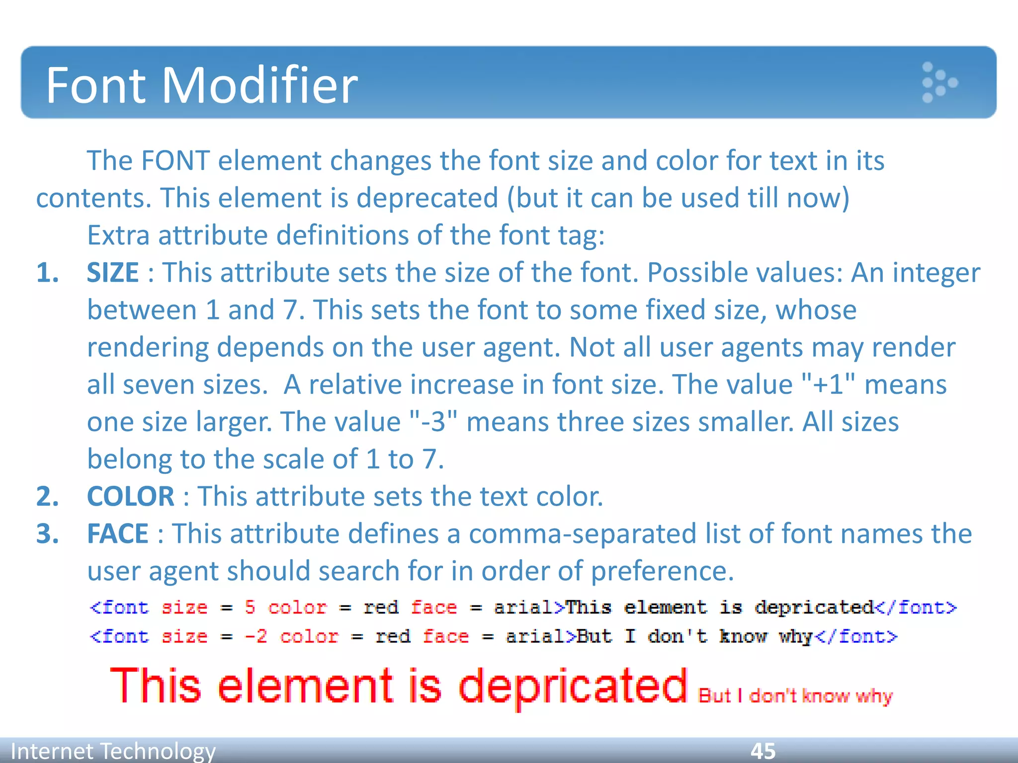 Font Modifier
The FONT element changes the font size and color for text in its
contents. This element is deprecated (but it can be used till now)
Extra attribute definitions of the font tag:
1. SIZE : This attribute sets the size of the font. Possible values: An integer
between 1 and 7. This sets the font to some fixed size, whose
rendering depends on the user agent. Not all user agents may render
all seven sizes. A relative increase in font size. The value "+1" means
one size larger. The value "-3" means three sizes smaller. All sizes
belong to the scale of 1 to 7.
2. COLOR : This attribute sets the text color.
3. FACE : This attribute defines a comma-separated list of font names the
user agent should search for in order of preference.
Internet Technology 45
 