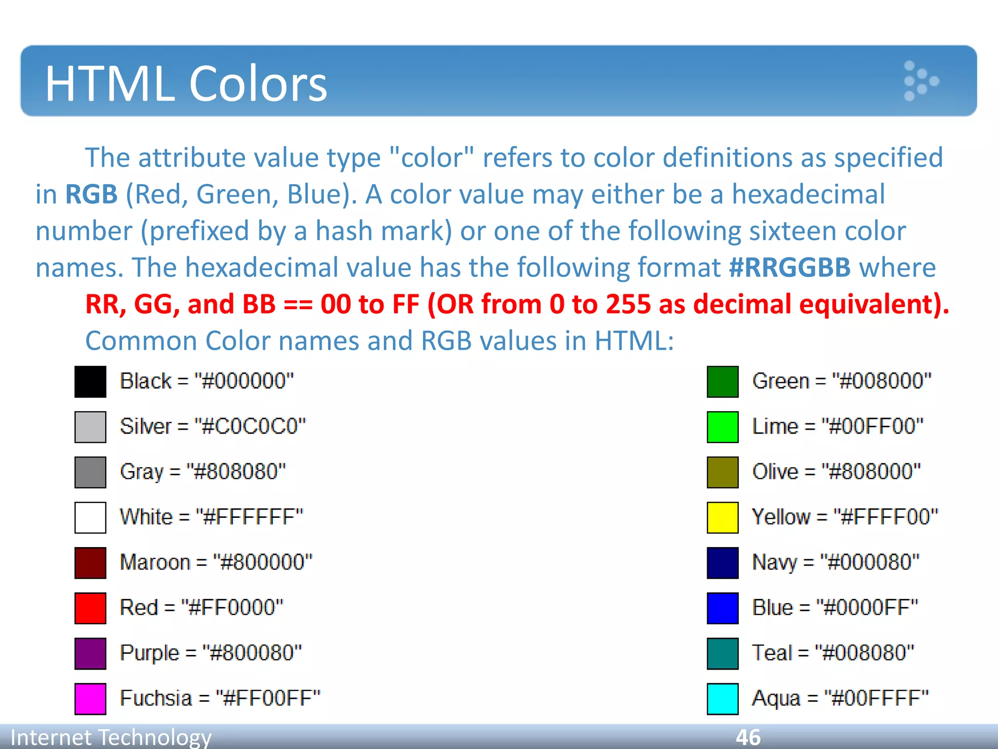 HTML Colors
The attribute value type "color" refers to color definitions as specified
in RGB (Red, Green, Blue). A color value may either be a hexadecimal
number (prefixed by a hash mark) or one of the following sixteen color
names. The hexadecimal value has the following format #RRGGBB where
RR, GG, and BB == 00 to FF (OR from 0 to 255 as decimal equivalent).
Common Color names and RGB values in HTML:
Internet Technology 46
 